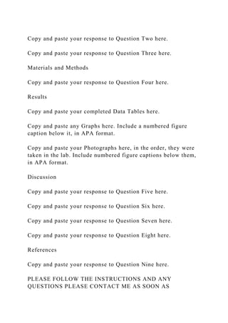 Copy and paste your response to Question Two here.
Copy and paste your response to Question Three here.
Materials and Methods
Copy and paste your response to Question Four here.
Results
Copy and paste your completed Data Tables here.
Copy and paste any Graphs here. Include a numbered figure
caption below it, in APA format.
Copy and paste your Photographs here, in the order, they were
taken in the lab. Include numbered figure captions below them,
in APA format.
Discussion
Copy and paste your response to Question Five here.
Copy and paste your response to Question Six here.
Copy and paste your response to Question Seven here.
Copy and paste your response to Question Eight here.
References
Copy and paste your response to Question Nine here.
PLEASE FOLLOW THE INSTRUCTIONS AND ANY
QUESTIONS PLEASE CONTACT ME AS SOON AS
 