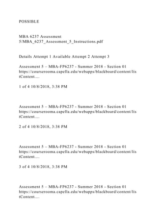 POSSIBLE
MBA 6237 Assessment
5/MBA_6237_Assessment_5_Instructions.pdf
Details Attempt 1 Available Attempt 2 Attempt 3
Assessment 5 – MBA-FP6237 - Summer 2018 - Section 01
https://courserooma.capella.edu/webapps/blackboard/content/lis
tContent....
1 of 4 10/8/2018, 3:38 PM
Assessment 5 – MBA-FP6237 - Summer 2018 - Section 01
https://courserooma.capella.edu/webapps/blackboard/content/lis
tContent....
2 of 4 10/8/2018, 3:38 PM
Assessment 5 – MBA-FP6237 - Summer 2018 - Section 01
https://courserooma.capella.edu/webapps/blackboard/content/lis
tContent....
3 of 4 10/8/2018, 3:38 PM
Assessment 5 – MBA-FP6237 - Summer 2018 - Section 01
https://courserooma.capella.edu/webapps/blackboard/content/lis
tContent....
 