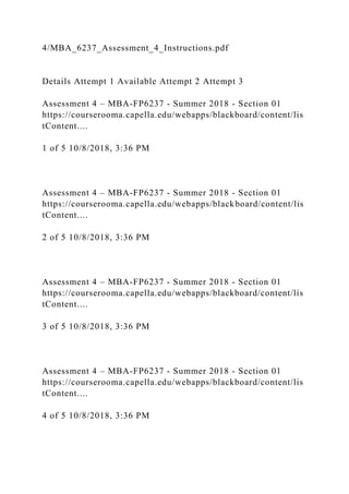 4/MBA_6237_Assessment_4_Instructions.pdf
Details Attempt 1 Available Attempt 2 Attempt 3
Assessment 4 – MBA-FP6237 - Summer 2018 - Section 01
https://courserooma.capella.edu/webapps/blackboard/content/lis
tContent....
1 of 5 10/8/2018, 3:36 PM
Assessment 4 – MBA-FP6237 - Summer 2018 - Section 01
https://courserooma.capella.edu/webapps/blackboard/content/lis
tContent....
2 of 5 10/8/2018, 3:36 PM
Assessment 4 – MBA-FP6237 - Summer 2018 - Section 01
https://courserooma.capella.edu/webapps/blackboard/content/lis
tContent....
3 of 5 10/8/2018, 3:36 PM
Assessment 4 – MBA-FP6237 - Summer 2018 - Section 01
https://courserooma.capella.edu/webapps/blackboard/content/lis
tContent....
4 of 5 10/8/2018, 3:36 PM
 