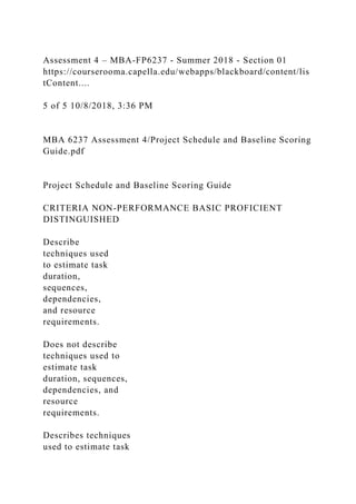 Assessment 4 – MBA-FP6237 - Summer 2018 - Section 01
https://courserooma.capella.edu/webapps/blackboard/content/lis
tContent....
5 of 5 10/8/2018, 3:36 PM
MBA 6237 Assessment 4/Project Schedule and Baseline Scoring
Guide.pdf
Project Schedule and Baseline Scoring Guide
CRITERIA NON-PERFORMANCE BASIC PROFICIENT
DISTINGUISHED
Describe
techniques used
to estimate task
duration,
sequences,
dependencies,
and resource
requirements.
Does not describe
techniques used to
estimate task
duration, sequences,
dependencies, and
resource
requirements.
Describes techniques
used to estimate task
 