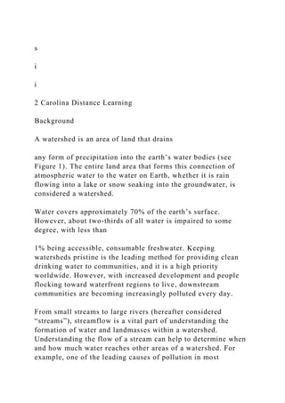 s
i
i
2 Carolina Distance Learning
Background
A watershed is an area of land that drains
any form of precipitation into the earth’s water bodies (see
Figure 1). The entire land area that forms this connection of
atmospheric water to the water on Earth, whether it is rain
flowing into a lake or snow soaking into the groundwater, is
considered a watershed.
Water covers approximately 70% of the earth’s surface.
However, about two-thirds of all water is impaired to some
degree, with less than
1% being accessible, consumable freshwater. Keeping
watersheds pristine is the leading method for providing clean
drinking water to communities, and it is a high priority
worldwide. However, with increased development and people
flocking toward waterfront regions to live, downstream
communities are becoming increasingly polluted every day.
From small streams to large rivers (hereafter considered
“streams”), streamflow is a vital part of understanding the
formation of water and landmasses within a watershed.
Understanding the flow of a stream can help to determine when
and how much water reaches other areas of a watershed. For
example, one of the leading causes of pollution in most
 