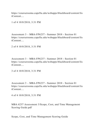 https://courserooma.capella.edu/webapps/blackboard/content/lis
tContent....
1 of 4 10/8/2018, 3:31 PM
Assessment 3 – MBA-FP6237 - Summer 2018 - Section 01
https://courserooma.capella.edu/webapps/blackboard/content/lis
tContent....
2 of 4 10/8/2018, 3:31 PM
Assessment 3 – MBA-FP6237 - Summer 2018 - Section 01
https://courserooma.capella.edu/webapps/blackboard/content/lis
tContent....
3 of 4 10/8/2018, 3:31 PM
Assessment 3 – MBA-FP6237 - Summer 2018 - Section 01
https://courserooma.capella.edu/webapps/blackboard/content/lis
tContent....
4 of 4 10/8/2018, 3:31 PM
MBA 6237 Assessment 3/Scope, Cost, and Time Management
Scoring Guide.pdf
Scope, Cost, and Time Management Scoring Guide
 