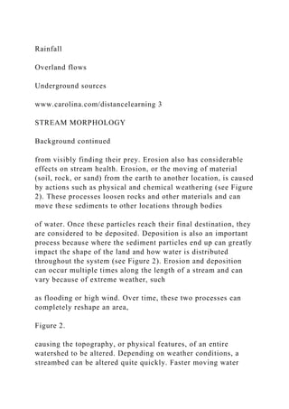 Rainfall
Overland flows
Underground sources
www.carolina.com/distancelearning 3
STREAM MORPHOLOGY
Background continued
from visibly finding their prey. Erosion also has considerable
effects on stream health. Erosion, or the moving of material
(soil, rock, or sand) from the earth to another location, is caused
by actions such as physical and chemical weathering (see Figure
2). These processes loosen rocks and other materials and can
move these sediments to other locations through bodies
of water. Once these particles reach their final destination, they
are considered to be deposited. Deposition is also an important
process because where the sediment particles end up can greatly
impact the shape of the land and how water is distributed
throughout the system (see Figure 2). Erosion and deposition
can occur multiple times along the length of a stream and can
vary because of extreme weather, such
as flooding or high wind. Over time, these two processes can
completely reshape an area,
Figure 2.
causing the topography, or physical features, of an entire
watershed to be altered. Depending on weather conditions, a
streambed can be altered quite quickly. Faster moving water
 