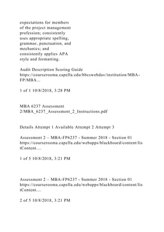 expectations for members
of the project management
profession; consistently
uses appropriate spelling,
grammar, punctuation, and
mechanics; and
consistently applies APA
style and formatting.
Audit Description Scoring Guide
https://courserooma.capella.edu/bbcswebdav/institution/MBA-
FP/MBA...
1 of 1 10/8/2018, 3:28 PM
MBA 6237 Assessment
2/MBA_6237_Assessment_2_Instructions.pdf
Details Attempt 1 Available Attempt 2 Attempt 3
Assessment 2 – MBA-FP6237 - Summer 2018 - Section 01
https://courserooma.capella.edu/webapps/blackboard/content/lis
tContent....
1 of 5 10/8/2018, 3:21 PM
Assessment 2 – MBA-FP6237 - Summer 2018 - Section 01
https://courserooma.capella.edu/webapps/blackboard/content/lis
tContent....
2 of 5 10/8/2018, 3:21 PM
 