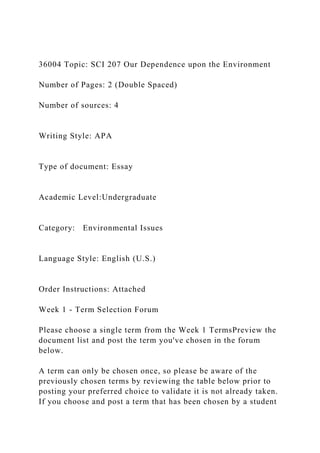 36004 Topic: SCI 207 Our Dependence upon the Environment
Number of Pages: 2 (Double Spaced)
Number of sources: 4
Writing Style: APA
Type of document: Essay
Academic Level:Undergraduate
Category: Environmental Issues
Language Style: English (U.S.)
Order Instructions: Attached
Week 1 - Term Selection Forum
Please choose a single term from the Week 1 TermsPreview the
document list and post the term you've chosen in the forum
below.
A term can only be chosen once, so please be aware of the
previously chosen terms by reviewing the table below prior to
posting your preferred choice to validate it is not already taken.
If you choose and post a term that has been chosen by a student
 