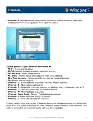 OTImização

• Windows + T – Mostra mini-visualizações dos aplicativos sendo executados na barra de
tarefas sem ser necessário passar o mouse por cima deles;

Atalhos que você já pode conhecer do Windows XP
• Alt+F4 – Fecha a janela atual; 
• Alt+Tab – Alterna a visualização entre as janelas abertas; 
• Alt+ esquerda - Volta à janela anterior; 
• Alt+ direita - Avança para a janela seguinte (caso tenha voltado); 
• Ctrl+ Roda do mouse – Troca o tamanho ou modo da visualização atual. 
• F1 – Abre os tópicos de ajuda; 
• Windows + D – Restaura todas as janelas e mostra a Área de trabalho; 
• Windows + E – Abre o Windows Explorer; 
• Windows + F – Para iniciar uma nova pesquisa no Windows (não confundir com “Ctrl + F”); 
• Windows + L – Coloca o computador em modo de espera; 
• Windows + M - Minimiza todas as janelas; 
• Windows + Pause Break – Abre as “Propriedades do sistema”; 
• Windows + R – Abre a caixa de diálogo “Executar”; 
• Windows + U – Abre o Gerenciador de utilitários;
Existem muitos outros atalhos para o Windows, tantos que seria praticamente impossível listar
todos aqui. Mas como eu disse lá em cima, utilizando esses comandos você observará uma
melhora sensível no modo como trabalha na frente do computador.

Blog do Windows - Dicas e truques para Windows 7

10

 