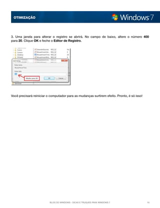 OTImização

3. Uma janela para alterar o registro se abrirá. No campo de baixo, altere o número  400
para 20. Clique OK e feche o Editor de Registro. 

Você precisará reiniciar o computador para as mudanças surtirem efeito. Pronto, é só isso!

Blog do Windows - Dicas e truques para Windows 7

16

 