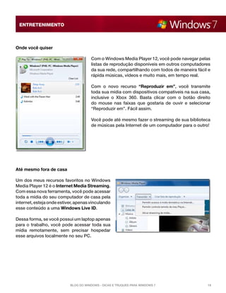 ENTRETENIMENTO

Onde você quiser
Com o Windows Media Player 12, você pode navegar pelas
listas de reprodução disponíveis em outros computadores
da sua rede, compartilhando com todos de maneira fácil e
rápida músicas, vídeos e muito mais, em tempo real.
Com o novo recurso “Reproduzir em”,  você transmite
toda sua mídia com dispositivos compatíveis na sua casa,
inclusive o Xbox 360.  Basta clicar com o botão direito
do mouse nas faixas que gostaria de ouvir e selecionar
“Reproduzir em”. Fácil assim.
Você pode até mesmo fazer o streaming de sua biblioteca
de músicas pela Internet de um computador para o outro!

Até mesmo fora de casa
Um dos meus recursos favoritos no Windows
Media Player 12 é o Internet Media Streaming.
Com essa nova ferramenta, você pode acessar
toda a mídia do seu computador de casa pela
internet, esteja onde estiver, apenas vinculando
esse conteúdo a uma Windows Live ID.
Dessa forma, se você possui um laptop apenas
para o trabalho, você pode acessar toda sua
mídia remotamente, sem precisar hospedar
esse arquivos localmente no seu PC.

Blog do Windows - Dicas e truques para Windows 7

18

 