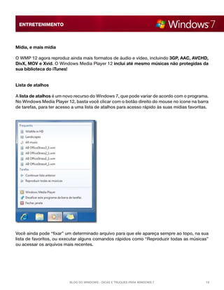 ENTRETENIMENTO

Mídia, e mais mídia
O WMP 12 agora reproduz ainda mais formatos de áudio e vídeo, incluindo 3GP, AAC, AVCHD,
DivX, MOV e Xvid. O Windows Media Player 12 inclui até mesmo músicas não protegidas da
sua biblioteca do iTunes!
Lista de atalhos
A lista de atalhos é um novo recurso do Windows 7, que pode variar de acordo com o programa.
No Windows Media Player 12, basta você clicar com o botão direito do mouse no ícone na barra
de tarefas, para ter acesso a uma lista de atalhos para acesso rápido às suas mídias favoritas.

Você ainda pode “fixar” um determinado arquivo para que ele apareça sempre ao topo, na sua
lista de favoritos, ou executar alguns comandos rápidos como “Reproduzir todas as músicas”
ou acessar os arquivos mais recentes.

Blog do Windows - Dicas e truques para Windows 7

19

 