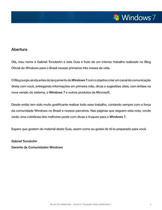 Abertura
Olá, meu nome é Gabriel Tonobohn e este Guia é fruto de um intenso trabalho realizado no Blog
Oficial do Windows para o Brasil nesses primeiros três meses de vida.

O Blog surgiu ainda antes do lançamento do Windows 7 com o objetivo criar um canal de comunicação
direta com você, entregando informações em primeira mão, dicas e sugestões úteis, com ênfase na
nova versão do sistema, o Windows 7 e outros produtos da Microsoft.

Desde então tem sido muito gratificante realizar todo esse trabalho, contando sempre com a força
da comunidade Windows no Brasil e nossos parceiros. Nas páginas que seguem esta nota, vocês
verão uma coletânea dos melhores posts com dicas e truques para o Windows 7.

Espero que gostem do material deste Guia, assim como eu gostei de tê-lo preparado para você.

Gabriel Tonobohn
Gerente de Comunidades Windows

Blog do Windows - Dicas e truques para Windows 7

2

 