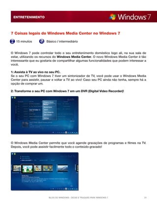 ENTRETENIMENTO

7 Coisas legais do Windows Media Center no Windows 7
15 minutos

Básico / intermediário

O Windows 7 pode controlar todo o seu entretenimento doméstico logo ali, na sua sala de
estar, utilizando os recursos do Windows Media Center. O novo Windows Media Center é tão
interessante que eu gostaria de compartilhar algumas funcionalidades que podem interessar a
você.
1: Assista à TV ao vivo no seu PC.
Se o seu PC com Windows 7 tiver um sintonizador de TV, você pode usar o Windows Media
Center para assistir, pausar e voltar a TV ao vivo! Caso seu PC ainda não tenha, sempre há a
opção de comprar um.
2: Transforme o seu PC com Windows 7 em um DVR (Digital Video Recorder)!

O Windows Media Center permite que você agende gravações de programas e filmes na TV.
Depois, você pode assistir facilmente todo o conteúdo gravado!

Blog do Windows - Dicas e truques para Windows 7

21

 