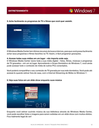 ENTRETENIMENTO

3: Ache facilmente os programas de TV e filmes que você quer assistir.

O Windows Media Center tem ótimos recursos de busca internos, para que você possa facilmente
achar seus programas e filmes favoritos na TV. Assim, é fácil programar gravações.
4: Acesse todas suas mídias em um lugar - não importa onde seja.
O Windows Media Center reúne toda a sua mídia digital – fotos, filmes, músicas e programas
de TV gravados – em um só lugar. Aproveitando o Grupo Doméstico do Windows 7, você ainda
pode acessar todo o conteúdo de mídia de outros PCs conectados.
Você poderá compartilhar o seu conteúdo de TV gravada por sua rede doméstica. Você pode até
acessá-lo quando estiver fora de casa, com o Internet Streaming de Mídia no Windows 7.

5: Veja suas fotos em um slide show enquanto ouve música

Enquanto você estiver ouvindo música da sua biblioteca através do Windows Media Center,
você pode escolher fotos e imagens para serem exibidas em um slide show com muitos efeitos.
Fica realmente legal de ver!

Blog do Windows - Dicas e truques para Windows 7

22

 