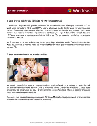 ENTRETENIMENTO

6: Você prefere assistir seu conteúdo na TV? Sem problemas!
O Windows 7 suporta uma grande variedade de monitores de alta definição, incluindo HDTVs.
Você pode conectar o PC à sua HDTV e usar o Windows Media Center para ver com toda sua
família. É claro que isso também funciona com um monitor de padrão. Mas, como o Windows 7
permite que você facilmente compartilhe seu conteúdo, você pode ter um PC conectado à sua
HDTV em sua casa, e trazer o conteúdo de todos os PCs na sua rede doméstica para aquele
conectado à HDTV.
Você também pode usar o Extender para a tecnologia Windows Media Center interna do seu
Xbox 360 acessar o mesmo menu do Windows Media Center que você está acostumado a usar
em seu PC.

7: Leve o entretenimento para onde você for.

Vai sair de casa e deixar seus programas favoritos para trás? Você pode levá-los no seu notebook
ou ainda no seu Windows Phone. Com o Windows Media Center do Windows 7, você pode
sincronizar os programas do seu HD diretamente no seu Windows Phone e assistir enquanto
toma um café ou espera o ônibus.
Eu espero que essas dicas relacionadas ao Windows Media Center ajudem você a ter uma ótima
experiência de entretenimento usando o Windows 7.

Blog do Windows - Dicas e truques para Windows 7

23

 