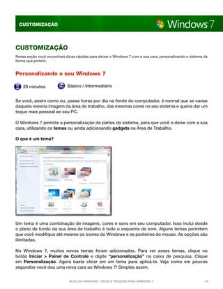 CUSTOMIZAÇÃO

CUSTOMIZAçÃO
Nessa seção você encontrará dicas rápidas para deixar o Windows 7 com a sua cara, personalizando o sistema da
forma que preferir.

Personalizando o seu Windows 7
20 minutos

Básico / Intermediário

Se você, assim como eu, passa horas por dia na frente do computador, é normal que se canse
daquela mesma imagem da área de trabalho, das mesmas cores no seu sistema e queira dar um
toque mais pessoal ao seu PC.
O Windows 7 permite a personalização de partes do sistema, para que você o deixe com a sua
cara, utilizando os temas ou ainda adicionando gadgets na Área de Trabalho.
O que é um tema?

Um tema é uma combinação de imagens, cores e sons em seu computador. Isso inclui desde
o plano de fundo da sua área de trabalho é todo o esquema de som. Alguns temas permitem
que você modifique até mesmo os ícones do Windows e os ponteiros do mouse. As opções são
ilimitadas.
No Windows 7, muitos novos temas foram adicionados. Para ver esses temas, clique no
botão  Iniciar  >  Painel de Controle  e digite “personalização” na caixa de pesquisa. Clique
em  Personalização. Agora basta clicar em um tema para aplicá-lo. Veja como em poucos
segundos você deu uma nova cara ao Windows 7! Simples assim.
Blog do Windows - Dicas e truques para Windows 7

24

 