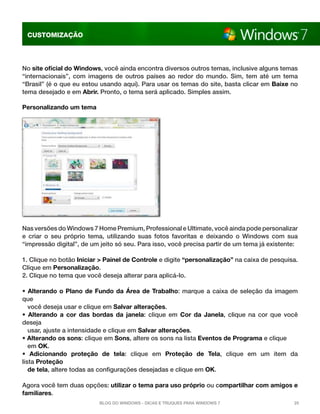 CUSTOMIZAÇÃO

No site oficial do Windows, você ainda encontra diversos outros temas, inclusive alguns temas
“internacionais”, com imagens de outros países ao redor do mundo. Sim, tem até um tema
“Brasil” (é o que eu estou usando aqui). Para usar os temas do site, basta clicar em Baixe no
tema desejado e em Abrir. Pronto, o tema será aplicado. Simples assim.
Personalizando um tema

Nas versões do Windows 7 Home Premium, Professional e Ultimate, você ainda pode personalizar
e criar o seu próprio tema, utilizando suas fotos favoritas e deixando o Windows com sua
“impressão digital”, de um jeito só seu. Para isso, você precisa partir de um tema já existente:
1. Clique no botão Iniciar > Painel de Controle e digite “personalização” na caixa de pesquisa.
Clique em Personalização.
2. Clique no tema que você deseja alterar para aplicá-lo.
• Alterando o Plano de Fundo da Área de Trabalho:  marque a caixa de seleção da imagem
que
você deseja usar e clique em Salvar alterações.
• Alterando a cor das bordas da janela:  clique em  Cor da Janela, clique na cor que você
deseja
usar, ajuste a intensidade e clique em Salvar alterações.
• Alterando os sons: clique em Sons, altere os sons na lista Eventos de Programa e clique
em OK.
• Adicionando proteção de tela:  clique em  Proteção de Tela, clique em um item da
lista Proteção
de tela, altere todas as configurações desejadas e clique em OK.
Agora você tem duas opções: utilizar o tema para uso próprio ou compartilhar com amigos e
familiares.
Blog do Windows - Dicas e truques para Windows 7

25

 