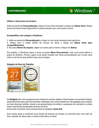 CUSTOMIZAÇÃO

Utilizar o tema para uso próprio
Volte ao painel de Personalização, clique no seu tema revisado e clique em Salvar tema. Dessa
forma seu tema ficará disponível no painel sempre que você quiser usá-lo.

Compartilhar com amigos e familiares.
1. Volte ao painel de Personalização e clique no seu tema revisado para aplicá-lo.
2. Clique com o botão direito do mouse no tema e clique em  Salvar tema para
compartilhamento.
3. Na caixa Nome do arquivo, digite um nome para o tema e clique em Salvar.
Por padrão, o Windows salva o tema na pasta  Meus Documentos,  mas você pode alterar a
pasta de Destino. Pronto, agora você pode mandar seu tema personalizado por e-mail, pela
rede ou da forma que preferir para seus amigos.
Gadgets da Área de Trabalho 

Os Gadgets são mini-programas que oferecem acesso rápido a informações e executam tarefas,
especialmente úteis para ferramentas utilizadas com certa freqüência. Há gadgets para realizar
as mais diversas tarefas, desde uma apresentação de slides, a pesquisa de contatos ou ainda
exibir manchetes atualizadas através do feed.
Você pode encontrar uma extensa lista de gadgets nesse link.
Com essas dicas e mudando seus temas de tempos em tempo, eu prometo que você não vai
ficar enjoado de olhar para a mesma tela todos os dias!

Blog do Windows - Dicas e truques para Windows 7

26

 