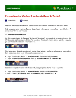 CUSTOMIZAÇÃO

Personalizando o Windows 7 ainda mais (Barra de Tarefas)
10 minutos

Básico

Olá, meu nome é Ricardo Wagner e sou Gerente de Produtos Windows da Microsoft Brasil.
Hoje eu gostaria de mostrar algumas dicas legais sobre como personalizar o seu Windows 7
ainda mais. Vamos aos truques.
1 – Personalizando a taskbar
As diferenças visuais da Barra de Tarefas do Windows 7 em relação a versões anteriores do
Windows são facilmente percebidas. Por padrão, o Windows 7 mostra ícones grandes e agrupa
programas combinados em um único ícone.

Mas talvez você já esteja acostumado com o visual antigo e prefira as coisas como eram antes.
Sem problemas. Você pode deixar os ícones menores:
1. Clique com o botão direito na Barra de Tarefas e selecione Propriedades
2. Clique em Usar ícones pequenos perto de Aspecto da Barra de Tarefas e OK

Você também pode mostrar o texto descritivo do programa aberto. Faça o seguinte:
1. Clique com o botão direito na Barra de Tarefas e selecione Propriedades
2. Selecione Nunca combinar, perto de Botões da Barra de Tarefas e OK

Blog do Windows - Dicas e truques para Windows 7

27

 