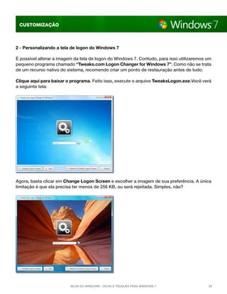 CUSTOMIZAÇÃO

2 - Personalizando a tela de logon do Windows 7
É possível alterar a imagem da tela de logon do Windows 7. Contudo, para isso utilizaremos um
pequeno programa chamado “Tweaks.com Logon Changer for Windows 7”. Como não se trata
de um recurso nativo do sistema, recomendo criar um ponto de restauração antes de tudo.
Clique aqui para baixar o programa. Feito isso, execute o arquivo TweaksLogon.exe.Você verá
a seguinte tela:

Agora, basta clicar em Change Logon Screen e escolher a imagem de sua preferência. A única
limitação é que ela precisa ter menos de 256 KB, ou será rejeitada. Simples, não?

Blog do Windows - Dicas e truques para Windows 7

28

 