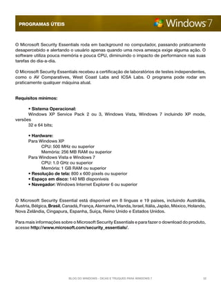 programas úteis

O Microsoft Security Essentials roda em background no computador, passando praticamente
desapercebido e alertando o usuário apenas quando uma nova ameaça exige alguma ação. O
software utiliza pouca memória e pouca CPU, diminuindo o impacto de performance nas suas
tarefas do dia-a-dia.
O Microsoft Security Essentials recebeu a certificação de laboratórios de testes independentes,
como o AV Comparatives, West Coast Labs and ICSA Labs. O programa pode rodar em
praticamente qualquer máquina atual.
Requisitos mínimos:
	
• Sistema Operacional: 
	
Windows XP Service Pack 2 ou 3, Windows Vista, Windows 7 incluindo XP mode,
versões
	
32 e 64 bits; 
	
• Hardware:
	Para Windows XP 
		CPU: 500 MHz ou superior 
		
Memória: 256 MB RAM ou superior 
	Para Windows Vista e Windows 7 
		CPU: 1.0 GHz ou superior 
		
Memória: 1 GB RAM ou superior
	
• Resolução de tela: 800 x 600 pixels ou superior
	
• Espaço em disco: 140 MB disponíveis
	
• Navegador: Windows Internet Explorer 6 ou superior

O Microsoft Security Essential está disponível em 8 línguas e 19 países, incluindo Austrália,
Áustria, Bélgica, Brasil, Canadá, França, Alemanha, Irlanda, Israel, Itália, Japão, México, Holando,
Nova Zelândia, Cingapura, Espanha, Suíça, Reino Unido e Estados Unidos.
Para mais informações sobre o Microsoft Security Essentials e para fazer o download do produto,
acesse http://www.microsoft.com/security_essentials/.

Blog do Windows - Dicas e truques para Windows 7

32

 