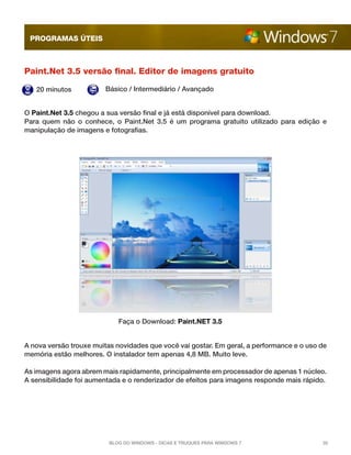 programas úteis

Paint.Net 3.5 versão final. Editor de imagens gratuito
20 minutos

Básico / Intermediário / Avançado

O Paint.Net 3.5 chegou a sua versão final e já está disponível para download.
Para quem não o conhece, o Paint.Net 3.5 é um programa gratuito utilizado para edição e
manipulação de imagens e fotografias.

Faça o Download: Paint.NET 3.5
A nova versão trouxe muitas novidades que você vai gostar. Em geral, a performance e o uso de
memória estão melhores. O instalador tem apenas 4,8 MB. Muito leve.
As imagens agora abrem mais rapidamente, principalmente em processador de apenas 1 núcleo.
A sensibilidade foi aumentada e o renderizador de efeitos para imagens responde mais rápido.

Blog do Windows - Dicas e truques para Windows 7

35

 