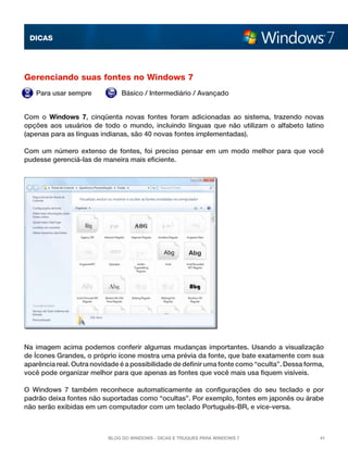 DICAS

Gerenciando suas fontes no Windows 7
Para usar sempre

Básico / Intermediário / Avançado

Com o  Windows 7, cinqüenta novas fontes foram adicionadas ao sistema, trazendo novas
opções aos usuários de todo o mundo, incluindo línguas que não utilizam o alfabeto latino
(apenas para as línguas indianas, são 40 novas fontes implementadas).
Com um número extenso de fontes, foi preciso pensar em um modo melhor para que você
pudesse gerenciá-las de maneira mais eficiente.

Na imagem acima podemos conferir algumas mudanças importantes. Usando a visualização
de Ícones Grandes, o próprio ícone mostra uma prévia da fonte, que bate exatamente com sua
aparência real. Outra novidade é a possibilidade de definir uma fonte como “oculta”. Dessa forma,
você pode organizar melhor para que apenas as fontes que você mais usa fiquem visíveis.
O Windows 7 também reconhece automaticamente as configurações do seu teclado e por
padrão deixa fontes não suportadas como “ocultas”. Por exemplo, fontes em japonês ou árabe
não serão exibidas em um computador com um teclado Português-BR, e vice-versa.

Blog do Windows - Dicas e truques para Windows 7

41

 