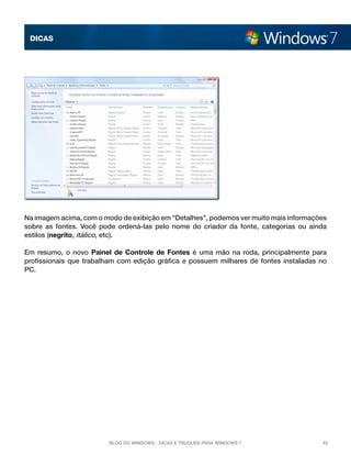 DICAS

Na imagem acima, com o modo de exibição em “Detalhes”, podemos ver muito mais informações
sobre as fontes. Você pode ordená-las pelo nome do criador da fonte, categorias ou ainda
estilos (negrito, itálico, etc).
Em resumo, o novo  Painel de Controle de Fontes  é uma mão na roda, principalmente para
profissionais que trabalham com edição gráfica e possuem milhares de fontes instaladas no
PC.

Blog do Windows - Dicas e truques para Windows 7

42

 