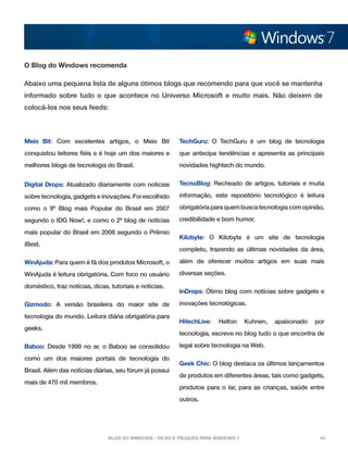 O Blog do Windows recomenda
Abaixo uma pequena lista de alguns ótimos blogs que recomendo para que você se mantenha
informado sobre tudo o que acontece no Universo Microsoft e muito mais. Não deixem de
colocá-los nos seus feeds:

Meio Bit: Com excelentes artigos, o Meio Bit

TechGuru: O TechGuru é um blog de tecnologia

conquistou leitores fiéis e é hoje um dos maiores e

que antecipa tendências e apresenta as principais

melhores blogs de tecnologia do Brasil.

novidades hightech do mundo.

Digital Drops: Atualizado diariamente com notícias

TecnoBlog: Recheado de artigos, tutoriais e muita

sobre tecnologia, gadgets e inovações. Foi escolhido

informação, este repositório tecnológico é leitura

como o 9º Blog mais Popular do Brasil em 2007

obrigatória para quem busca tecnologia com opinião,

segundo o IDG Now!, e como o 2º blog de notícias

credibilidade e bom humor.

mais popular do Brasil em 2008 segundo o Prêmio
iBest.

Kilobyte: O Kilobyte é um site de tecnologia
completo, trazendo as últimas novidades da área,

WinAjuda: Para quem é fã dos produtos Microsoft, o

além de oferecer muitos artigos em suas mais

WinAjuda é leitura obrigatória. Com foco no usuário

diversas seções.

doméstico, traz notícias, dicas, tutoriais e notícias.
Gizmodo: A versão brasileira do maior site de
tecnologia do mundo. Leitura diária obrigatória para
geeks.

inovações tecnológicas.
HitechLive:

Helton

Kuhnen,

apaixonado

por

tecnologia, escreve no blog tudo o que encontra de

Baboo: Desde 1999 no ar, o Baboo se consolidou
como um dos maiores portais de tecnologia do
Brasil. Além das notícias diárias, seu fórum já possui
mais de 470 mil membros.

InDrops: Ótimo blog com notícias sobre gadgets e

legal sobre tecnologia na Web.
Geek Chic: O blog destaca os últimos lançamentos
de produtos em diferentes áreas, tais como gadgets,
produtos para o lar, para as crianças, saúde entre
outros.

Blog do Windows - Dicas e truques para Windows 7

44

 