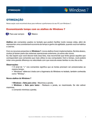 OTImização

OTImização
Nessa seção você encontrará dicas para melhorar a performance do seu PC com Windows 7.

Economizando tempo com os atalhos do Windows 7
Para usar sempre

Básico

Atalhos  são comandos usados no teclado que podem facilitar muito nossas vidas, além de
representar uma considerável economia de tempo e ganho de agilidade, quando você se habitua
a usá-los.
Com os recursos presentes no Windows 7, novos atalhos foram implementados. Da lista abaixo,
muitos já faziam parte dos sistemas operacionais anteriores, já outros são novos.
Eu não espero que você decore toda essa lista, mas recomendo que tente gravar aqueles que
correspondem aos comandos que mais utiliza no seu computador. Com o tempo, você poderá
notar uma grande diferença na velocidade com que executa essas tarefas no seu dia-a-dia.
Observações:
	
• O sinal de “+” nos comandos significa que as teclas precisam ser pressionadas ao
	
mesmo tempo.
	
• “Windows” refere-se à tecla com a logomarca do Windows no teclado, também conhecida
	
como “Winkey”.
Novos atalhos do Windows 7 
	
• Windows + Seta para cima - Maximiza a janela; 
	
• Windows + Seta para baixo  - Restaura a janela, se maximizada. Se não estiver
maximiza,
	
o comando minimiza a janela; 

Blog do Windows - Dicas e truques para Windows 7

5

 