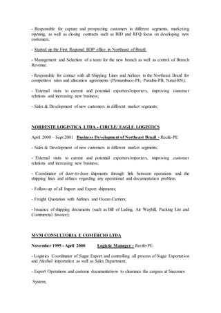 - Responsible for capture and prospecting customers in different segments, marketing
opening, as well as closing contracts such as BID and RFQ focus on developing new
customers.
- Started up the First Regional BDP office in Northeast of Brazil:
- Management and Selection of a team for the new branch as well as control of Branch
Revenue.
- Responsible for contact with all Shipping Lines and Airlines in the Northeast Brazil for
competitive rates and allocation agreements (Pernambuco-PE, Paraiba-PB, Natal-RN);
- External visits to current and potential exporters/importers, improving customer
relations and increasing new business;
- Sales & Development of new customers in different market segments;
NORDESTE LOGISTICA LTDA - CIRCLE/ EAGLE LOGISTICS
April 2000 – Sept 2001 Business Development of Northeast Brazil - Recife-PE
- Sales & Development of new customers in different market segments;
- External visits to current and potential exporters/importers, improving customer
relations and increasing new business;
- Coordinator of door-to-door shipments through link between operations and the
shipping lines and airlines regarding any operational and documentation problem.
- Follow-up of all Import and Export shipments;
- Freight Quotation with Airlines and Ocean Carriers;
- Issuance of shipping documents (such as Bill of Lading, Air Waybill, Packing List and
Commercial Invoice);
MVM CONSULTORIA E COMÈRCIO LTDA
November 1995 - April 2000 Logistic Manager – Recife-PE
- Logistics Coordinator of Sugar Export and controlling all process of Sugar Exportation
and Alcohol importation as well as Sales Department;
- Export Operations and customs documentations to clearance the cargoes at Siscomex
System;
 