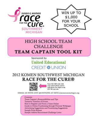 HIGH SCHOOL TEAM
CHALLENGE
TEAM CAPTAIN TOOL KITTEAM CAPTAIN TOOL KIT
2012 KOMEN SOUTHWEST MICHIGAN
RACE FOR THE CURE®
EMAIL US WITH ANY QUESTIONS AT HSTC@komenswmichigan.org
Sponsored by
Contents:
Team Captain’s Responsibilities and Tips
Tentative Timeline of Events
How to Register and Form a Team Online
Guide to Online Fundraising through Personal Webpages
Advertising Suggestions and Fundraising Suggestions
Sample Press Release
Sample Athlete Recruitment Challenge Letter
Scan this QR code with
your smart phone and it
will direct you right to the
SW MI race site.
WIN UP TO
$1,000
FOR YOUR
SCHOOL
 