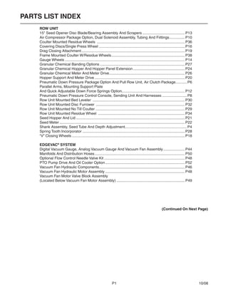 P1	 10/08	
PARTS LIST INDEX
	 ROW UNIT
	 15" Seed Opener Disc Blade/Bearing Assembly And Scrapers..........................................P13
	 Air Compressor Package Option, Dual Solenoid Assembly, Tubing And Fiittings................P10
	 Coulter Mounted Residue Wheels ......................................................................................P36
	 Covering Discs/Single Press Wheel....................................................................................P16
	 Drag Closing Attachment.....................................................................................................P19
	 Frame Mounted Coulter W/Residue Wheels........................................................................P38
	 Gauge Wheels.....................................................................................................................P14
	 Granular Chemical Banding Options...................................................................................P27
	 Granular Chemical Hopper And Hopper Panel Extension...................................................P24
	 Granular Chemical Meter And Meter Drive..........................................................................P26
	 Hopper Support And Meter Drive........................................................................................P20
	 Pneumatic Down Pressure Package Option And Pull Row Unit, Air Clutch Package............P6
	 Parallel Arms, Mounting Support Plate
	 And Quick Adjustable Down Force Springs Option.............................................................P12
	 Pneumatic Down Pressure Control Console, Sending Unit And Harnesses.........................P8
	 Row Unit Mounted Bed Leveler ..........................................................................................P30
	 Row Unit Mounted Disc Furrower .......................................................................................P32
	 Row Unit Mounted No Till Coulter .......................................................................................P29
	 Row Unit Mounted Residue Wheel .....................................................................................P34
	 Seed Hopper And Lid..........................................................................................................P21
	 Seed Meter..........................................................................................................................P22
	 Shank Assembly, Seed Tube And Depth Adjustment............................................................P4
	 Spring Tooth Incorporator....................................................................................................P28
	 “V” Closing Wheels..............................................................................................................P18
	 EDGEVAC®
SYSTEM
	 Digital Vacuum Gauge, Analog Vacuum Gauge And Vacuum Fan Assembly......................P44
	 Manifolds And Distribution Hoses........................................................................................P50
	 Optional Flow Control Needle Valve Kit...............................................................................P48
	 PTO Pump Drive And Oil Cooler Option..............................................................................P52
	 Vacuum Fan Hydraulic Components...................................................................................P46
	 Vacuum Fan Hydraulic Motor Assembly..............................................................................P48
	 Vacuum Fan Motor Valve Block Assembly
	 (Located Below Vacuum Fan Motor Assembly)...................................................................P49
(Continued On Next Page)
 