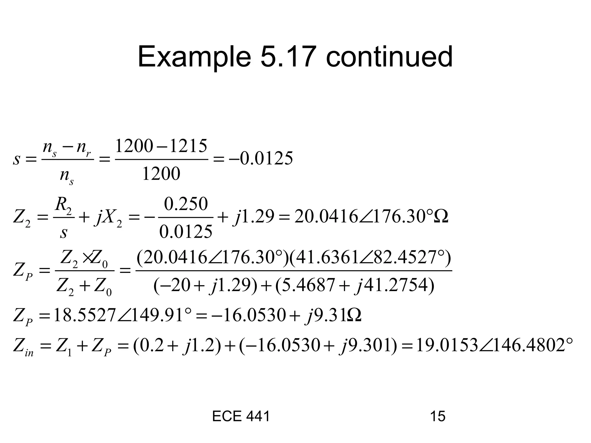 ECE 441 15
2
2 2
2 0
2 0
1
1200 1215
0.0125
1200
0.250
1.29 20.0416 176.30
0.0125
(20.0416 176.30 )(41.6361 82.4527 )
( 20 1.29) (5.4687 41.2754)
18.5527 149.91 16.0530 9.31
(
s r
s
P
P
in P
n n
s
n
R
Z jX j
s
Z Z
Z
Z Z j j
Z j
Z Z Z
− −
= = = −
= + = − + = ∠ °Ω
× ∠ ° ∠ °
= =
+ − + + +
= ∠ ° = − + Ω
= + = 0.2 1.2) ( 16.0530 9.301) 19.0153 146.4802j j+ + − + = ∠ °
Example 5.17 continued
 