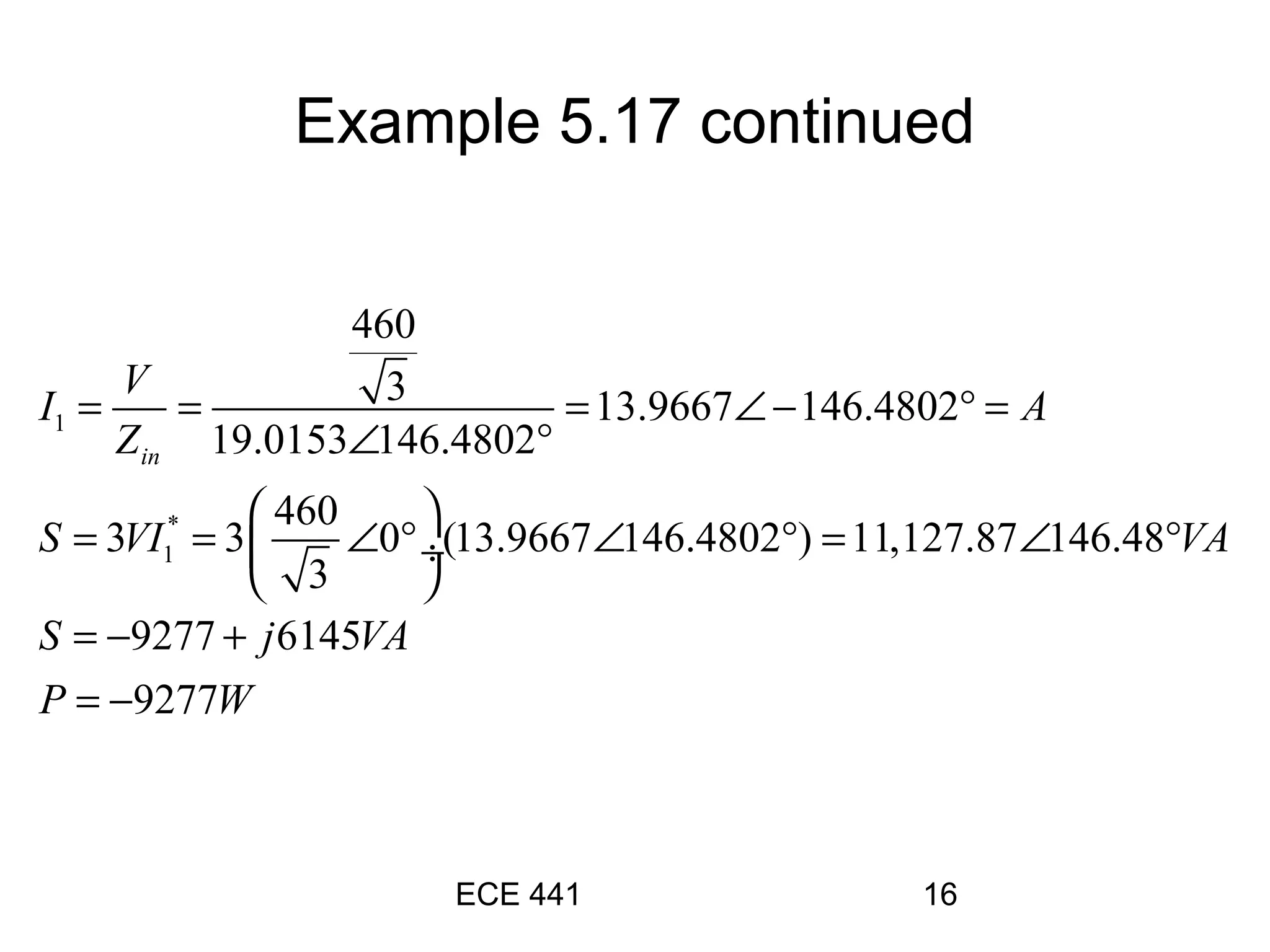 ECE 441 16
1
*
1
460
3 13.9667 146.4802
19.0153 146.4802
460
3 3 0 (13.9667 146.4802 ) 11,127.87 146.48
3
9277 6145
9277
in
V
I A
Z
S VI VA
S j VA
P W
= = = ∠ − ° =
∠ °
 
= = ∠ ° ∠ ° = ∠ ° ÷
 
= − +
= −
Example 5.17 continued
 