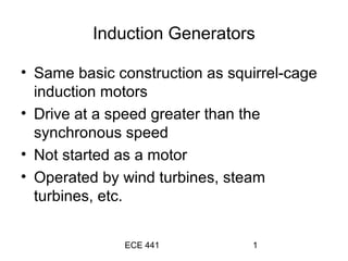 ECE 441 1
Induction Generators
• Same basic construction as squirrel-cage
induction motors
• Drive at a speed greater than the
synchronous speed
• Not started as a motor
• Operated by wind turbines, steam
turbines, etc.
 