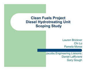 Clean Fuels Project
Diesel Hydrotreating Unit
Scoping Study
Lauren Brickner
Chi Lo
Pamela Morse
Jacobs Engineering Liaisons:
Daniel LaRiviere
Gary Gough
 