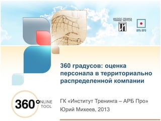360 градусов: оценка
персонала в территориально
распределенной компании
ГК «Институт Тренинга – АРБ Про»
Юрий Михеев, 2013
 
