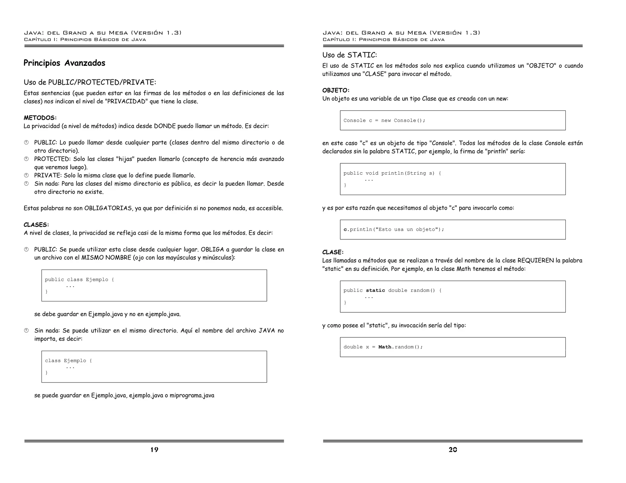 Java: del Grano a su Mesa (Versio n 1.3)                                                          Java: del Grano a su Mesa (Versio n 1.3)
Capi
   tulo I: Principios Basicos de Java                                                             Capi
                                                                                                     tulo I: Principios Basicos de Java

                                                                                                  Uso de STATIC:
Principios Avanzados                                                                              El uso de STATIC en los métodos solo nos explica cuando utilizamos un "OBJETO" o cuando
                                                                                                  utilizamos una "CLASE" para invocar el método.
Uso de PUBLIC/PROTECTED/PRIVATE:
Estas sentencias (que pueden estar en las firmas de los métodos o en las definiciones de las      OBJETO:
clases) nos indican el nivel de "PRIVACIDAD" que tiene la clase.                                  Un objeto es una variable de un tipo Clase que es creada con un new:


METODOS:                                                                                                  Console c = new Console();
La privacidad (a nivel de métodos) indica desde DONDE puedo llamar un método. Es decir:

§   PUBLIC: Lo puedo llamar desde cualquier parte (clases dentro del mismo directorio o de        en este caso "c" es un objeto de tipo "Console". Todos los métodos de la clase Console están
    otro directorio).                                                                             declarados sin la palabra STATIC, por ejemplo, la firma de "println" sería:
§   PROTECTED: Solo las clases "hijas" pueden llamarlo (concepto de herencia más avanzado
    que veremos luego).
                                                                                                          public void println(String s) {
§   PRIVATE: Solo la misma clase que lo define puede llamarlo.
                                                                                                                ...
§   Sin nada: Para las clases del mismo directorio es pública, es decir la pueden llamar. Desde           }
    otro directorio no existe.

Estas palabras no son OBLIGATORIAS, ya que por definición si no ponemos nada, es accesible.       y es por esta razón que necesitamos al objeto "c" para invocarlo como:

CLASES:
                                                                                                          c.println("Esto usa un objeto");
A nivel de clases, la privacidad se refleja casi de la misma forma que los métodos. Es decir:

§   PUBLIC: Se puede utilizar esta clase desde cualquier lugar. OBLIGA a guardar la clase en      CLASE:
    un archivo con el MISMO NOMBRE (ojo con las mayúsculas y minúsculas):
                                                                                                  Las llamadas a métodos que se realizan a través del nombre de la clase REQUIEREN la palabra
                                                                                                  "static" en su definición. Por ejemplo, en la clase Math tenemos el método:
       public class Ejemplo {
             ...
       }                                                                                                  public static double random() {
                                                                                                                ...
                                                                                                          }

    se debe guardar en Ejemplo.java y no en ejemplo.java.
                                                                                                  y como posee el "static", su invocación sería del tipo:
§   Sin nada: Se puede utilizar en el mismo directorio. Aquí el nombre del archivo JAVA no
    importa, es decir:
                                                                                                          double x = Math.random();

       class Ejemplo {
              ...
       }



    se puede guardar en Ejemplo.java, ejemplo.java o miprograma.java




                                               19                                                                                                 20
 