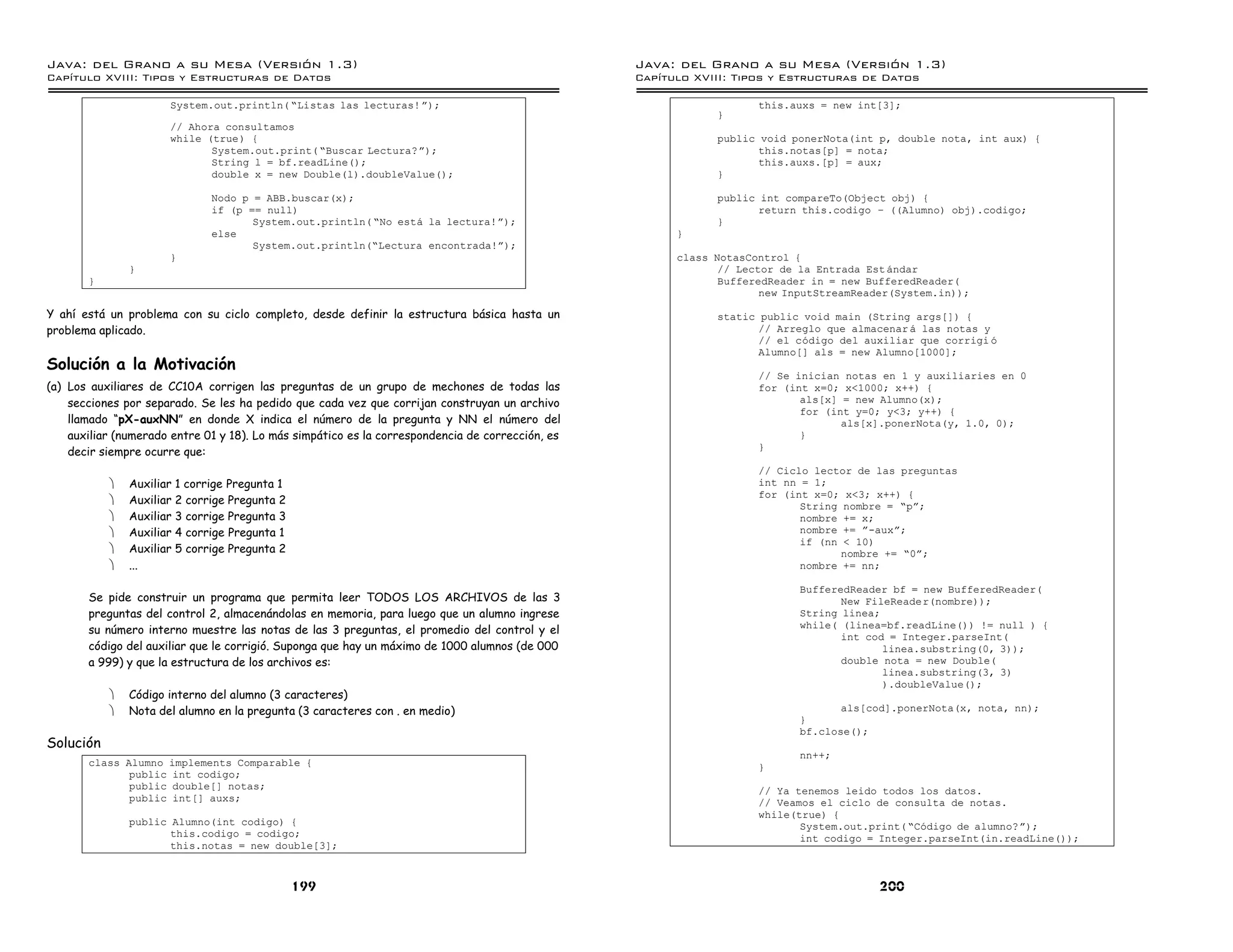 Java: del Grano a su Mesa (Versio n 1.3)                                                          Java: del Grano a su Mesa (Versio n 1.3)
Capi
   tulo XVIII: Tipos y Estructuras de Datos                                                       Capi
                                                                                                     tulo XVIII: Tipos y Estructuras de Datos

                      System.out.println( ”Listas las lecturas! á);                                                  this.auxs = new int[3];
                                                                                                              }
                      // Ahora consultamos
                      while (true) {                                                                          public void ponerNota(int p, double nota, int aux) {
                             System.out.print( ”Buscar Lectura?á);                                                   this.notas[p] = nota;
                             String l = bf.readLine();                                                               this.auxs.[p] = aux;
                             double x = new Double(l).doubleValue();                                          }

                              Nodo p = ABB.buscar(x);                                                         public int compareTo(Object obj) {
                              if (p == null)                                                                         return this.codigo ú ((Alumno) obj).codigo;
                                     System.out.println( ”No esta la lectura!á);                              }
                              else                                                                      }
                                     System.out.println(”Lectura encontrada!á);
                      }                                                                                 class NotasControl {
               }                                                                                               // Lector de la Entrada Est andar
       }                                                                                                       BufferedReader in = new BufferedReader(
                                                                                                                      new InputStreamReader(System.in));

Y ahí está un problema con su ciclo completo, desde definir la estructura básica hasta un                     static public void main (String args[]) {
problema aplicado.                                                                                                   // Arreglo que almacenar a las notas y
                                                                                                                     // el codigo del auxiliar que corrigi o
                                                                                                                     Alumno[] als = new Alumno[1000];
Solución a la Motivación
                                                                                                                     // Se inician notas en 1 y auxiliaries en 0
(a) Los auxiliares de CC10A corrigen las preguntas de un grupo de mechones de todas las                              for (int x=0; x<1000; x++) {
    secciones por separado. Se les ha pedido que cada vez que corrijan construyan un archivo                                als[x] = new Alumno(x);
                                                                                                                            for (int y=0; y<3; y++) {
    llamado “pX-auxNN” en donde X indica el número de la pregunta y NN el número del                                               als[x].ponerNota(y, 1.0, 0);
    auxiliar (numerado entre 01 y 18). Lo más simpático es la correspondencia de corrección, es                             }
                                                                                                                     }
    decir siempre ocurre que:
                                                                                                                     // Ciclo lector de las preguntas
           ·   Auxiliar 1 corrige Pregunta 1                                                                         int nn = 1;
                                                                                                                     for (int x=0; x<3; x++) {
           ·   Auxiliar 2 corrige Pregunta 2                                                                                String nombre = ”pá;
           ·   Auxiliar 3 corrige Pregunta 3                                                                                nombre += x;
           ·   Auxiliar 4 corrige Pregunta 1                                                                                nombre += á-auxá;
                                                                                                                            if (nn < 10)
           ·   Auxiliar 5 corrige Pregunta 2                                                                                       nombre += ”0á;
           ·   ...                                                                                                          nombre += nn;

                                                                                                                            BufferedReader bf = new BufferedReader(
       Se pide construir un programa que permita leer TODOS LOS ARCHIVOS de las 3                                                  New FileReader(nombre));
       preguntas del control 2, almacenándolas en memoria, para luego que un alumno ingrese                                 String linea;
                                                                                                                            while( (linea=bf.readLine()) != null ) {
       su número interno muestre las notas de las 3 preguntas, el promedio del control y el
                                                                                                                                   int cod = Integer.parseInt(
       código del auxiliar que le corrigió. Suponga que hay un máximo de 1000 alumnos (de 000                                             linea.substring(0, 3));
       a 999) y que la estructura de los archivos es:                                                                              double nota = new Double(
                                                                                                                                          linea.substring(3, 3)
                                                                                                                                          ).doubleValue();
           ·   Código interno del alumno (3 caracteres)
           ·   Nota del alumno en la pregunta (3 caracteres con . en medio)                                                        als[cod].ponerNota(x, nota, nn);
                                                                                                                            }
                                                                                                                            bf.close();
Solución
                                                                                                                            nn++;
       class Alumno implements Comparable {                                                                          }
              public int codigo;
              public double[] notas;                                                                                 // Ya tenemos leido todos los datos.
              public int[] auxs;                                                                                     // Veamos el ciclo de consulta de notas.
                                                                                                                     while(true) {
               public Alumno(int codigo) {                                                                                  System.out.print( ”Codigo de alumno?á);
                      this.codigo = codigo;                                                                                 int codigo = Integer.parseInt(in.readLine());
                      this.notas = new double[3];



                                               199                                                                                       200
 