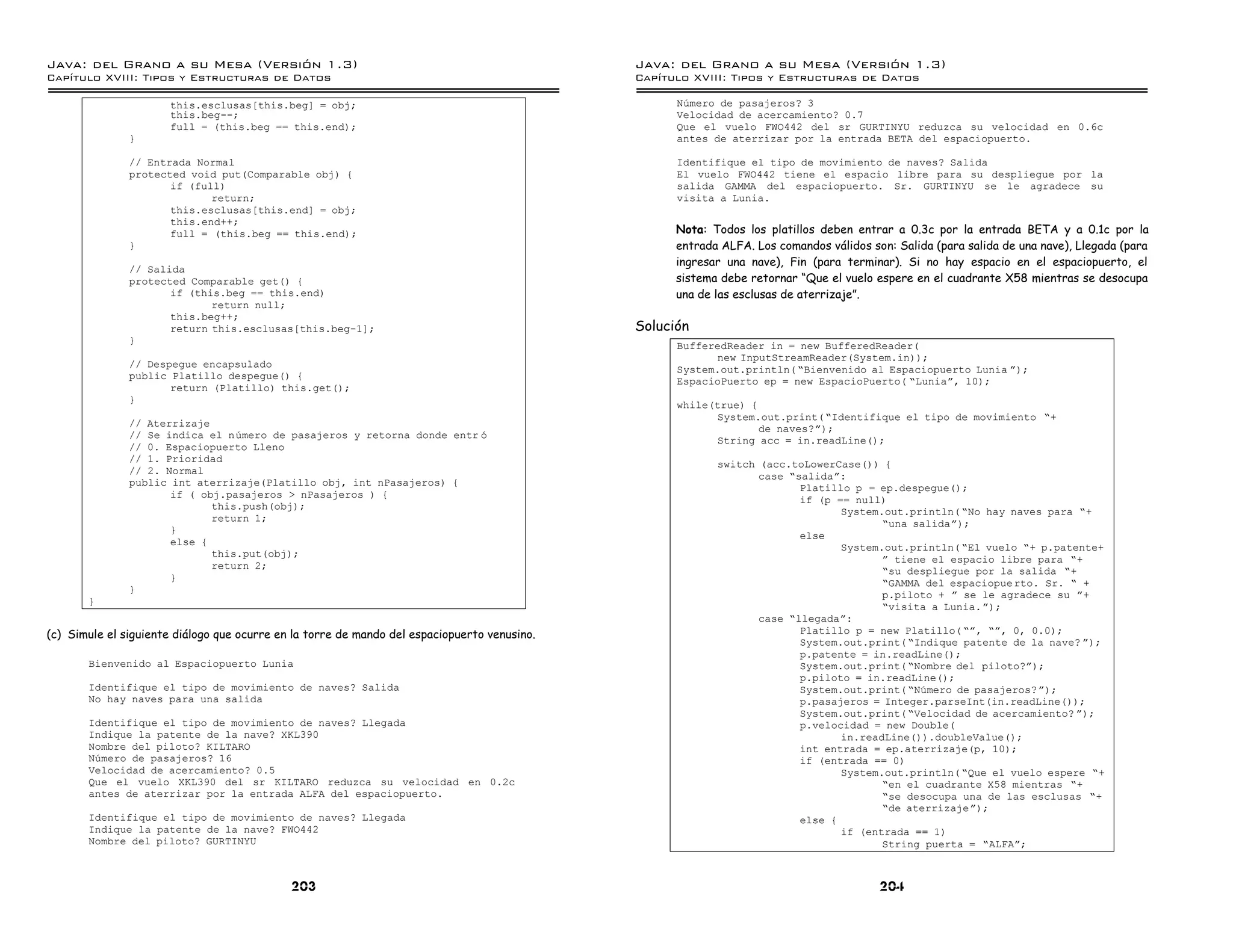 Java: del Grano a su Mesa (Versio n 1.3)                                                      Java: del Grano a su Mesa (Versio n 1.3)
Capi
   tulo XVIII: Tipos y Estructuras de Datos                                                   Capi
                                                                                                 tulo XVIII: Tipos y Estructuras de Datos

                      this.esclusas[this.beg] = obj;                                                Numero de pasajeros? 3
                      this.beg--;                                                                   Velocidad de acercamiento? 0.7
                      full = (this.beg == this.end);                                                Que el vuelo FWO442 del sr GURTINYU reduzca su velocidad en 0.6c
               }                                                                                    antes de aterrizar por la entrada BETA del espaciopuerto.

               // Entrada Normal                                                                    Identifique el tipo de movimiento de naves? Salida
               protected void put(Comparable obj) {                                                 El vuelo FWO442 tiene el espacio libre para su despliegue por la
                      if (full)                                                                     salida GAMMA del espaciopuerto. Sr. GURTINYU se le agradece su
                             return;                                                                visita a Lunia.
                      this.esclusas[this.end] = obj;
                      this.end++;
                      full = (this.beg == this.end);                                                Nota: Todos los platillos deben entrar a 0.3c por la entrada BETA y a 0.1c por la
               }                                                                                    entrada ALFA. Los comandos válidos son: Salida (para salida de una nave), Llegada (para
                                                                                                    ingresar una nave), Fin (para terminar). Si no hay espacio en el espaciopuerto, el
               // Salida
               protected Comparable get() {                                                         sistema debe retornar “Que el vuelo espere en el cuadrante X58 mientras se desocupa
                      if (this.beg == this.end)                                                     una de las esclusas de aterrizaje”.
                             return null;
                      this.beg++;
                      return this.esclusas[this.beg-1];                                       Solución
               }
                                                                                                    BufferedReader in = new BufferedReader(
                                                                                                          new InputStreamReader(System.in));
               // Despegue encapsulado
                                                                                                    System.out.println( ”Bienvenido al Espaciopuerto Lunia á);
               public Platillo despegue() {
                                                                                                    EspacioPuerto ep = new EspacioPuerto( ”Luniaá, 10);
                      return (Platillo) this.get();
               }
                                                                                                    while(true) {
                                                                                                          System.out.print( ”Identifique el tipo de movimiento ”+
               // Aterrizaje
                                                                                                                  de naves?á);
               // Se indica el numero de pasajeros y retorna donde entr o
                                                                                                          String acc = in.readLine();
               // 0. Espaciopuerto Lleno
               // 1. Prioridad
                                                                                                           switch (acc.toLowerCase()) {
               // 2. Normal
                                                                                                                  case ”salidaá:
               public int aterrizaje(Platillo obj, int nPasajeros) {
                                                                                                                         Platillo p = ep.despegue();
                      if ( obj.pasajeros > nPasajeros ) {
                                                                                                                         if (p == null)
                             this.push(obj);
                                                                                                                                System.out.println( ”No hay naves para ”+
                             return 1;
                                                                                                                                       ”una salidaá);
                      }
                                                                                                                         else
                      else {
                                                                                                                                System.out.println( ”El vuelo ”+ p.patente+
                             this.put(obj);
                                                                                                                                       á tiene el espacio libre para ”+
                             return 2;
                                                                                                                                       ”su despliegue por la salida ”+
                      }
                                                                                                                                       ”GAMMA del espaciopue rto. Sr. ” +
               }
                                                                                                                                       p.piloto + á se le agradece su á+
       }
                                                                                                                                       ”visita a Lunia.á);
                                                                                                                  case ”llegadaá:
(c) Simule el siguiente diálogo que ocurre en la torre de mando del espaciopuerto venusino.                              Platillo p = new Platillo( ”á, ”á, 0, 0.0);
                                                                                                                         System.out.print( ”Indique patente de la nave? á);
                                                                                                                         p.patente = in.readLine();
       Bienvenido al Espaciopuerto Lunia                                                                                 System.out.print( ”Nombre del piloto?á);
                                                                                                                         p.piloto = in.readLine();
       Identifique el tipo de movimiento de naves? Salida                                                                System.out.print( ”Numero de pasajeros? á);
       No hay naves para una salida                                                                                      p.pasajeros = Integer.parseInt(in.readLine());
                                                                                                                         System.out.print( ”Velocidad de acercamiento? á);
       Identifique el tipo de movimiento de naves? Llegada                                                               p.velocidad = new Double(
       Indique la patente de la nave? XKL390                                                                                    in.readLine()).doubleValue();
       Nombre del piloto? KILTARO                                                                                        int entrada = ep.aterrizaje(p, 10);
       Numero de pasajeros? 16                                                                                           if (entrada == 0)
       Velocidad de acercamiento? 0.5                                                                                           System.out.println( ”Que el vuelo espere ”+
       Que el vuelo XKL390 del sr KILTARO reduzca su velocidad en 0.2c                                                                 ”en el cuadrante X58 mientras ”+
       antes de aterrizar por la entrada ALFA del espaciopuerto.                                                                       ”se desocupa una de las esclusas ”+
                                                                                                                                       ”de aterrizajeá);
       Identifique el tipo de movimiento de naves? Llegada                                                               else {
       Indique la patente de la nave? FWO442                                                                                    if (entrada == 1)
       Nombre del piloto? GURTINYU                                                                                                     String puerta = ”ALFAá;



                                             203                                                                                         204
 