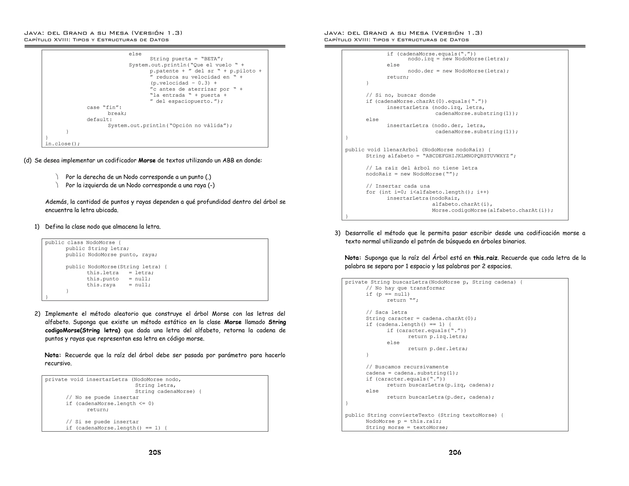 Java: del Grano a su Mesa (Versio n 1.3)                                                      Java: del Grano a su Mesa (Versio n 1.3)
Capi
   tulo XVIII: Tipos y Estructuras de Datos                                                   Capi
                                                                                                 tulo XVIII: Tipos y Estructuras de Datos

                                     else                                                                         if (cadenaMorse.equals(”.á))
                                            String puerta = ”BETAá;                                                      nodo.izq = new NodoMorse(letra);
                                     System.out.println( ”Que el vuelo ” +                                        else
                                            p.patente + á del sr ” + p.piloto +                                          nodo.der = new NodoMorse(letra);
                                            á reduzca su velocidad en ” +                                         return;
                                            (p.velocidad ú 0.3) +                                          }
                                            ác antes de aterrizar por ” +
                                            ”la entrada ” + puerta +                                       // Si no, buscar donde
                                            á del espaciopuerto. á);                                       if (cadenaMorse.charAt(0).equals( ”.á))
                      case ”finá:                                                                                 insertarLetra (nodo.izq, letra,
                             break;                                                                                              cadenaMorse.substring(1));
                      default:                                                                             else
                             System.out.println( ”Opcion no validaá);                                             insertarLetra (nodo. der, letra,
             }                                                                                                                   cadenaMorse.substring(1));
       }                                                                                            }
       in.close();
                                                                                                    public void llenarArbol (NodoMorse nodoRaiz) {
                                                                                                          String alfabeto = ”ABCDEFGHIJKLMNOPQRSTUVWXYZ á;
(d) Se desea implementar un codificador Morse de textos utilizando un ABB en donde:
                                                                                                           // La raız del arbol no tiene letra
                                                                                                           nodoRaiz = new NodoMorse( ”á);
           ·   Por la derecha de un Nodo corresponde a un punto (.)
           ·   Por la izquierda de un Nodo corresponde a una raya (-)                                      // Insertar cada una
                                                                                                           for (int i=0; i<alfabeto.length(); i++)
                                                                                                                  insertarLetra(nodoRaiz,
       Además, la cantidad de puntos y rayas dependen a qué profundidad dentro del árbol se                                     alfabeto.charAt(i),
       encuentra la letra ubicada.                                                                                              Morse.codigoMorse(alfabeto.charAt(i));
                                                                                                    }

   1) Defina la clase nodo que almacena la letra.
                                                                                                 3) Desarrolle el método que le permita pasar escribir desde una codificación morse a
       public class NodoMorse {                                                                     texto normal utilizando el patrón de búsqueda en árboles binarios.
             public String letra;
             public NodoMorse punto, raya;
                                                                                                    Nota: Suponga que la raíz del Árbol está en this.raiz. Recuerde que cada letra de la
               public NodoMorse(String letra) {                                                     palabra se separa por 1 espacio y las palabras por 2 espacios.
                      this.letra   = letra;
                      this.punto   = null;
                                                                                                    private String buscarLetra(NodoMorse p, String cadena) {
                      this.raya    = null;
                                                                                                          // No hay que transformar
               }
                                                                                                          if (p == null)
       }
                                                                                                                 return ”á;

   2) Implemente el método aleatorio que construye el árbol Morse con las letras del                       // Saca letra
                                                                                                           String caracter = cadena.charAt(0);
      alfabeto. Suponga que existe un método estático en la clase Morse llamado String                     if (cadena.length() == 1) {
      codigoMorse(String letra) que dada una letra del alfabeto, retorna la cadena de                             if (caracter.equals( ”.á))
      puntos y rayas que representan esa letra en código morse.                                                          return p.izq.letra;
                                                                                                                  else
                                                                                                                         return p.der.letra;
       Nota: Recuerde que la raíz del árbol debe ser pasada por parámetro para hacerlo                     }
       recursivo.                                                                                          // Buscamos recursivamente
                                                                                                           cadena = cadena. substring(1);
       private void insertarLetra (NodoMorse nodo,                                                         if (caracter.equals( ”.á))
                                   String letra,                                                                  return buscarLetra(p.izq, cadena);
                                   String cadenaMorse) {                                                   else
             // No se puede insertar                                                                              return buscarLetra(p.der, cadena);
             if (cadenaMorse.length <= 0)                                                           }
                    return;
                                                                                                    public String convierteTexto (String textoMorse) {
               // Si se puede insertar                                                                     NodoMorse p = this.raiz;
               if (cadenaMorse.length() == 1) {                                                            String morse = textoMorse;



                                             205                                                                                        206
 