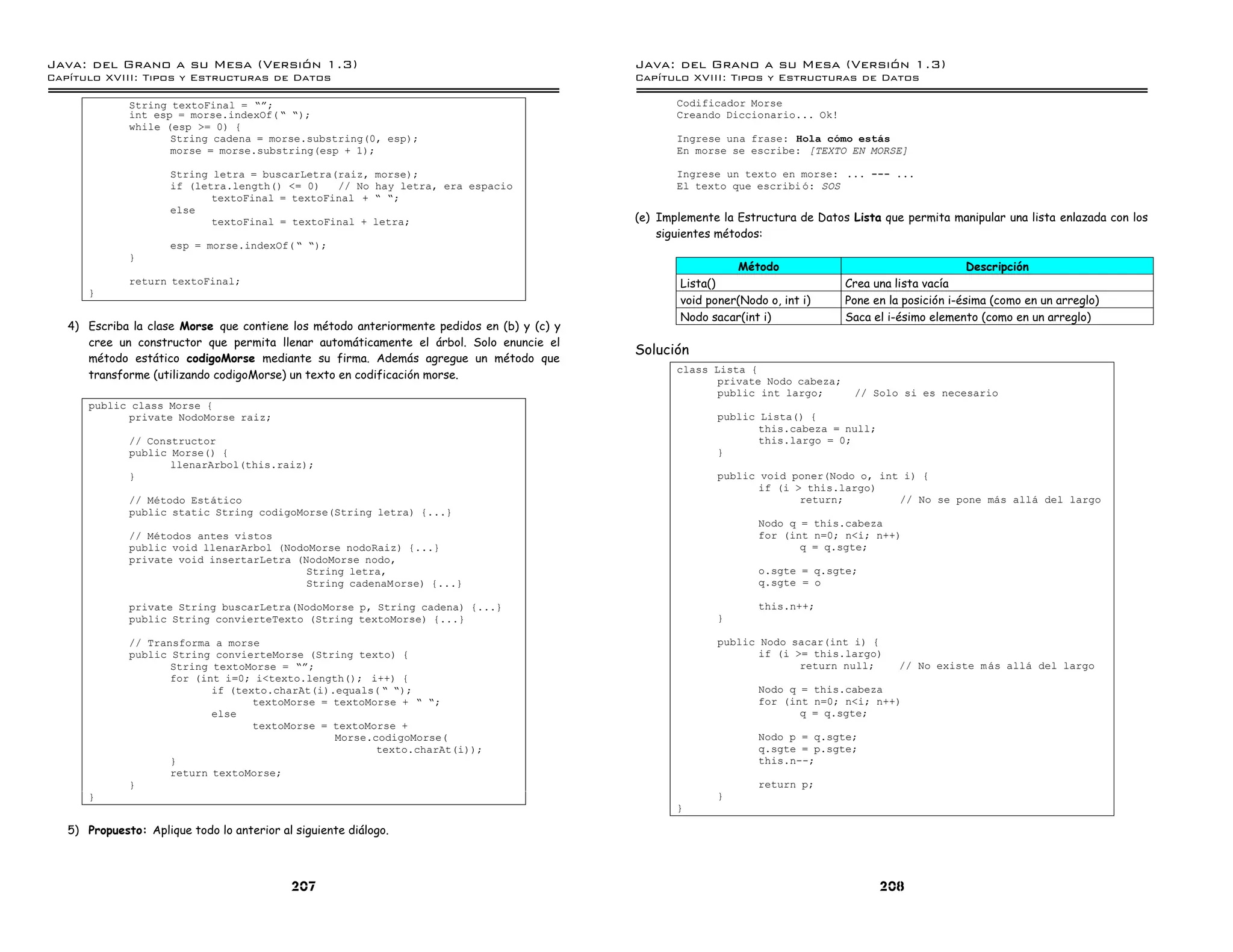 Java: del Grano a su Mesa (Versio n 1.3)                                                    Java: del Grano a su Mesa (Versio n 1.3)
Capi
   tulo XVIII: Tipos y Estructuras de Datos                                                 Capi
                                                                                               tulo XVIII: Tipos y Estructuras de Datos

              String textoFinal = ”á;                                                              Codificador Morse
              int esp = morse.indexOf( ” ”);                                                       Creando Diccionario... Ok!
              while (esp >= 0) {
                     String cadena = morse.substring(0, esp);                                      Ingrese una frase: Hola como estas
                     morse = morse.substring(esp + 1);                                             En morse se escribe: [TEXTO EN MORSE]

                      String letra = buscarLetra(raiz,      morse);                                Ingrese un texto en morse: ... --- ...
                      if (letra.length() <= 0)   // No      hay letra, era espacio                 El texto que escribi o: SOS
                             textoFinal = textoFinal +      ” ”;
                      else
                             textoFinal = textoFinal +      letra;                          (e) Implemente la Estructura de Datos Lista que permita manipular una lista enlazada con los
                                                                                                siguientes métodos:
                      esp = morse.indexOf( ” ”);
              }
                                                                                                              Método                                     Descripción
              return textoFinal;                                                                    Lista()                      Crea una lista vacía
      }
                                                                                                    void poner(Nodo o, int i)    Pone en la posición i-ésima (como en un arreglo)
                                                                                                    Nodo sacar(int i)            Saca el i-ésimo elemento (como en un arreglo)
   4) Escriba la clase Morse que contiene los método anteriormente pedidos en (b) y (c) y
      cree un constructor que permita llenar automáticamente el árbol. Solo enuncie el
                                                                                            Solución
      método estático codigoMorse mediante su firma. Además agregue un método que
                                                                                                   class Lista {
      transforme (utilizando codigoMorse) un texto en codificación morse.
                                                                                                          private Nodo cabeza;
                                                                                                          public int largo;        // Solo si es necesario
      public class Morse {
            private NodoMorse raiz;                                                                        public Lista() {
                                                                                                                  this.cabeza = null;
              // Constructor                                                                                      this.largo = 0;
              public Morse() {                                                                             }
                     llenarArbol(this.raiz);
              }                                                                                            public void poner(Nodo o, int i) {
                                                                                                                  if (i > this.largo)
              // Metodo Estatico                                                                                         return;        // No se pone mas alla del largo
              public static String codigoMorse(String letra) {...}
                                                                                                                   Nodo q = this.cabeza
              // Metodos antes vistos                                                                              for (int n=0; n<i; n++)
              public void llenarArbol (NodoMorse nodoRaiz) {...}                                                          q = q.sgte;
              private void insertarLetra (NodoMorse nodo,
                                           String letra,                                                           o.sgte = q.sgte;
                                           String cadenaMorse) {...}                                               q.sgte = o

              private String buscarLetra(NodoMorse p, String cadena) {...}                                         this.n++;
              public String convierteTexto (String textoMorse) {...}                                       }

              // Transforma a morse                                                                        public Nodo sacar(int i) {
              public String convierteMorse (String texto) {                                                       if (i >= this.largo)
                     String textoMorse = ”á;                                                                             return null;      // No existe m as alla del largo
                     for (int i=0; i<texto.length(); i++) {
                            if (texto.charAt(i).equals( ” ”);                                                      Nodo q = this.cabeza
                                   textoMorse = textoMorse + ” ”;                                                  for (int n=0; n<i; n++)
                            else                                                                                          q = q.sgte;
                                   textoMorse = textoMorse +
                                                Morse.codigoMorse(                                                 Nodo p = q.sgte;
                                                       texto.charAt(i));                                           q.sgte = p.sgte;
                     }                                                                                             this.n--;
                     return textoMorse;
              }                                                                                                    return p;
      }                                                                                                    }
                                                                                                   }

   5) Propuesto: Aplique todo lo anterior al siguiente diálogo.



                                            207                                                                                         208
 