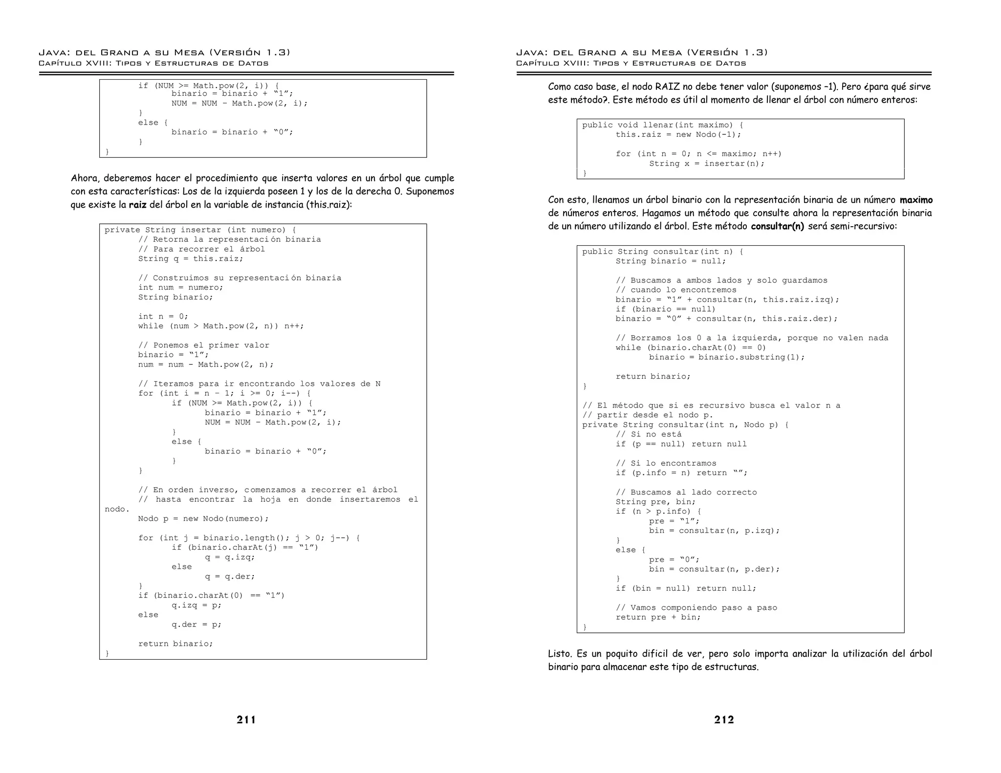 Java: del Grano a su Mesa (Versio n 1.3)                                                        Java: del Grano a su Mesa (Versio n 1.3)
Capi
   tulo XVIII: Tipos y Estructuras de Datos                                                     Capi
                                                                                                   tulo XVIII: Tipos y Estructuras de Datos

                     if (NUM >= Math.pow(2, i)) {                                                     Como caso base, el nodo RAIZ no debe tener valor (suponemos –1). Pero ¿para qué sirve
                            binario = binario + ”1á;
                            NUM = NUM ú Math.pow(2, i);                                               este método?. Este método es útil al momento de llenar el árbol con número enteros:
                     }
                     else {                                                                                  public void llenar(int maximo) {
                            binario = binario + ”0á;                                                                this.raiz = new Nodo(-1);
                     }
             }                                                                                                       for (int n = 0; n <= maximo; n++)
                                                                                                                            String x = insertar(n);
                                                                                                             }
      Ahora, deberemos hacer el procedimiento que inserta valores en un árbol que cumple
      con esta características: Los de la izquierda poseen 1 y los de la derecha 0. Suponemos
                                                                                                      Con esto, llenamos un árbol binario con la representación binaria de un número maximo
      que existe la raiz del árbol en la variable de instancia (this.raiz):
                                                                                                      de números enteros. Hagamos un método que consulte ahora la representación binaria
             private String insertar (int numero) {                                                   de un número utilizando el árbol. Este método consultar(n) será semi-recursivo:
                    // Retorna la representaci on binaria
                    // Para recorrer el arbol                                                                public String consultar(int n) {
                    String q = this.raiz;                                                                           String binario = null;
                     // Construimos su representaci on binaria                                                       // Buscamos a ambos lados y solo guardamos
                     int num = numero;                                                                               // cuando lo encontremos
                     String binario;                                                                                 binario = ”1á + consultar(n, this.raiz.izq);
                                                                                                                     if (binario == null)
                     int n = 0;                                                                                      binario = ”0á + consultar(n, this.raiz.der);
                     while (num > Math.pow(2, n)) n++;
                                                                                                                     // Borramos los 0 a la izquierda, porque no valen nada
                     // Ponemos el primer valor                                                                      while (binario.charAt(0) == 0)
                     binario = ”1á;                                                                                         binario = binario.substring(1);
                     num = num - Math.pow(2, n);
                                                                                                                     return binario;
                     // Iteramos para ir encontrando los valores de N                                        }
                     for (int i = n ú 1; i >= 0; i--) {
                            if (NUM >= Math.pow(2, i)) {                                                     // El metodo que si es recursivo busca el valor n a
                                   binario = binario + ”1á;                                                  // partir desde el nodo p.
                                   NUM = NUM ú Math.pow(2, i);                                               private String consultar(int n, Nodo p) {
                            }                                                                                       // Si no esta
                            else {                                                                                  if (p == null) return null
                                   binario = binario + ”0á;
                            }                                                                                        // Si lo encontramos
                     }                                                                                               if (p.info = n) return ”á;
                     // En orden inverso, c omenzamos a recorrer el arbol                                            // Buscamos al lado correcto
                     // hasta encontrar la hoja en donde insertaremos el                                             String pre, bin;
             nodo.                                                                                                   if (n > p.info) {
                     Nodo p = new Nodo(numero);                                                                             pre = ”1á;
                                                                                                                            bin = consultar(n, p.izq);
                     for (int j = binario.length(); j > 0; j--) {                                                    }
                            if (binario.charAt(j) == ”1á)                                                            else {
                                   q = q.izq;                                                                               pre = ”0á;
                            else                                                                                            bin = consultar(n, p.der);
                                   q = q.der;                                                                        }
                     }                                                                                               if (bin = null) return null;
                     if (binario.charAt(0) == ”1á)
                            q.izq = p;                                                                               // Vamos componiendo paso a paso
                     else                                                                                            return pre + bin;
                            q.der = p;                                                                       }
                     return binario;
             }                                                                                        Listo. Es un poquito dificil de ver, pero solo importa analizar la utilización del árbol
                                                                                                      binario para almacenar este tipo de estructuras.




                                           211                                                                                             212
 
