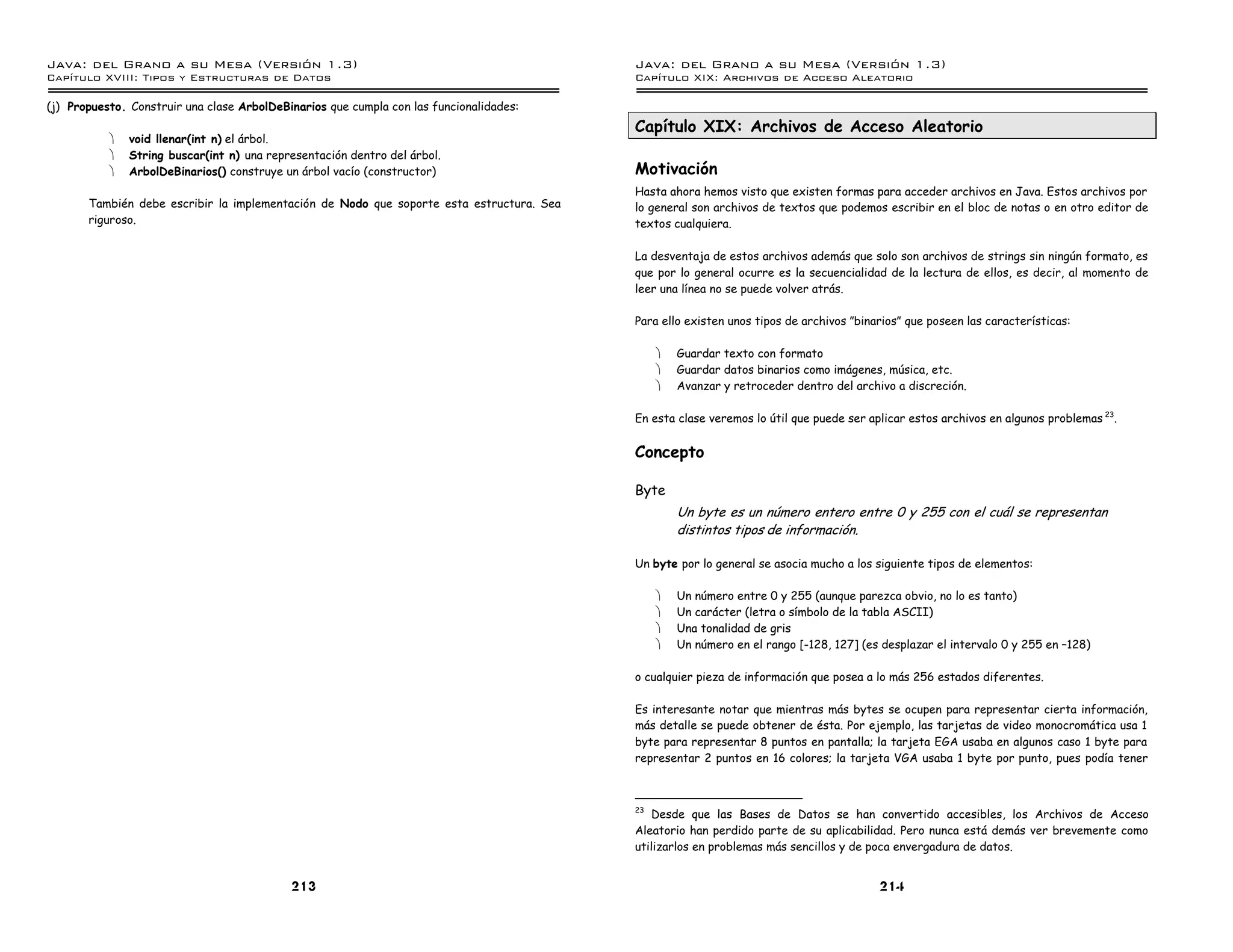 Java: del Grano a su Mesa (Versio n 1.3)                                                  Java: del Grano a su Mesa (Versio n 1.3)
Capi
   tulo XVIII: Tipos y Estructuras de Datos                                               Capi
                                                                                             tulo XIX: Archivos de Acceso Aleatorio

(j) Propuesto. Construir una clase ArbolDeBinarios que cumpla con las funcionalidades:
                                                                                          Capítulo XIX: Archivos de Acceso Aleatorio
           ·   void llenar(int n) el árbol.
           ·   String buscar(int n) una representación dentro del árbol.
           ·   ArbolDeBinarios() construye un árbol vacío (constructor)                   Motivación
                                                                                          Hasta ahora hemos visto que existen formas para acceder archivos en Java. Estos archivos por
       También debe escribir la implementación de Nodo que soporte esta estructura. Sea   lo general son archivos de textos que podemos escribir en el bloc de notas o en otro editor de
       riguroso.                                                                          textos cualquiera.

                                                                                          La desventaja de estos archivos además que solo son archivos de strings sin ningún formato, es
                                                                                          que por lo general ocurre es la secuencialidad de la lectura de ellos, es decir, al momento de
                                                                                          leer una línea no se puede volver atrás.

                                                                                          Para ello existen unos tipos de archivos ”binarios” que poseen las características:

                                                                                               ·   Guardar texto con formato
                                                                                               ·   Guardar datos binarios como imágenes, música, etc.
                                                                                               ·   Avanzar y retroceder dentro del archivo a discreción.

                                                                                          En esta clase veremos lo útil que puede ser aplicar estos archivos en algunos problemas 23.


                                                                                          Concepto

                                                                                          Byte
                                                                                                   Un byte es un número entero entre 0 y 255 con el cuál se representan
                                                                                                   distintos tipos de información.

                                                                                          Un byte por lo general se asocia mucho a los siguiente tipos de elementos:

                                                                                               ·   Un número entre 0 y 255 (aunque parezca obvio, no lo es tanto)
                                                                                               ·   Un carácter (letra o símbolo de la tabla ASCII)
                                                                                               ·   Una tonalidad de gris
                                                                                               ·   Un número en el rango [-128, 127] (es desplazar el intervalo 0 y 255 en –128)

                                                                                          o cualquier pieza de información que posea a lo más 256 estados diferentes.

                                                                                          Es interesante notar que mientras más bytes se ocupen para representar cierta información,
                                                                                          más detalle se puede obtener de ésta. Por ejemplo, las tarjetas de video monocromática usa 1
                                                                                          byte para representar 8 puntos en pantalla; la tarjeta EGA usaba en algunos caso 1 byte para
                                                                                          representar 2 puntos en 16 colores; la tarjeta VGA usaba 1 byte por punto, pues podía tener



                                                                                          23
                                                                                             Desde que las Bases de Datos se han convertido accesibles, los Archivos de Acceso
                                                                                          Aleatorio han perdido parte de su aplicabilidad. Pero nunca está demás ver brevemente como
                                                                                          utilizarlos en problemas más sencillos y de poca envergadura de datos.


                                            213                                                                                         214
 
