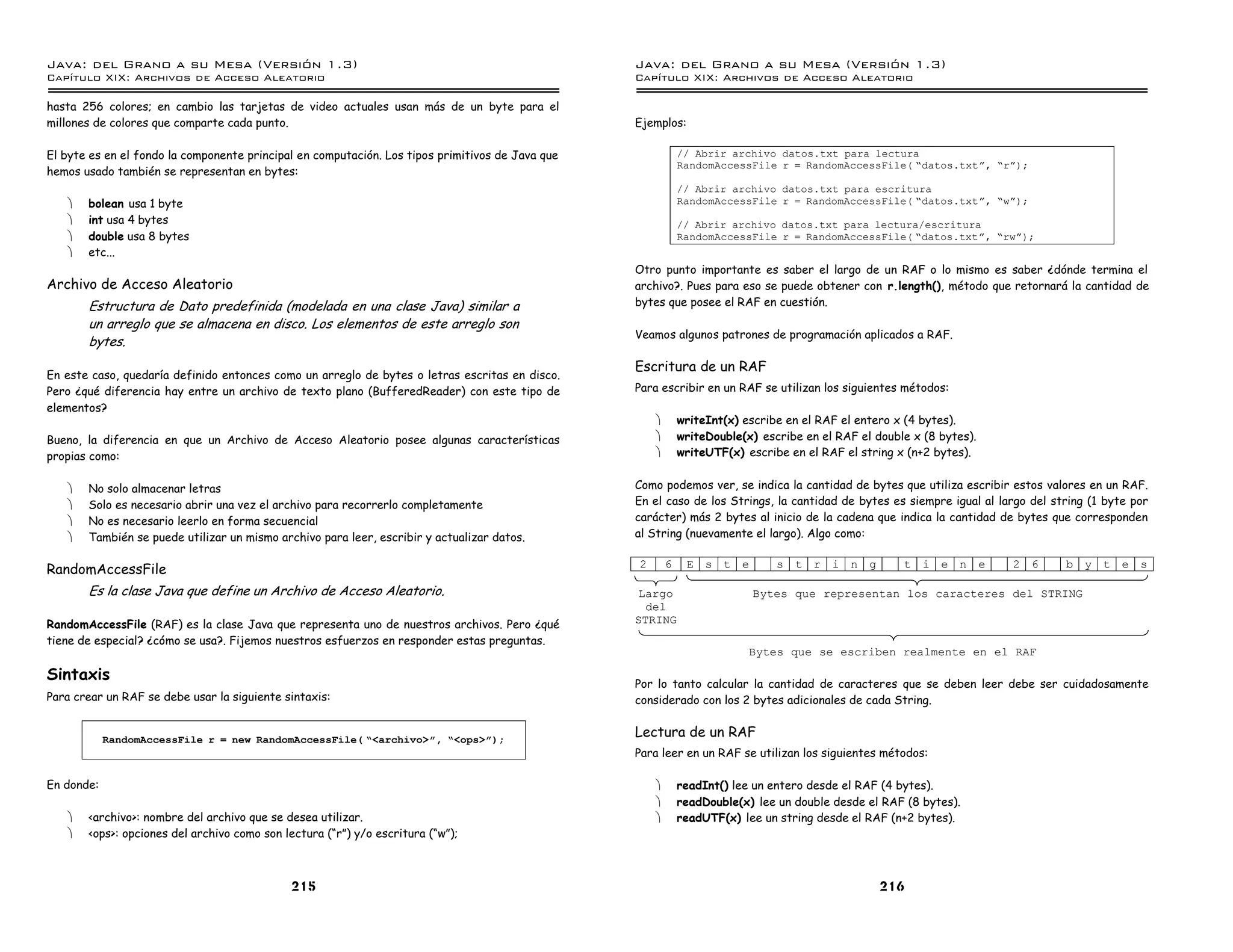 Java: del Grano a su Mesa (Versio n 1.3)                                                          Java: del Grano a su Mesa (Versio n 1.3)
Capi
   tulo XIX: Archivos de Acceso Aleatorio                                                         Capi
                                                                                                     tulo XIX: Archivos de Acceso Aleatorio

hasta 256 colores; en cambio las tarjetas de video actuales usan más de un byte para el
millones de colores que comparte cada punto.                                                      Ejemplos:

El byte es en el fondo la componente principal en computación. Los tipos primitivos de Java que               // Abrir archivo datos.txt para lectura
                                                                                                              RandomAccessFile r = RandomAccessFile( ”datos.txtá, ”rá);
hemos usado también se representan en bytes:
                                                                                                              // Abrir archivo datos.txt para escritura
   ·   bolean usa 1 byte                                                                                      RandomAccessFile r = RandomAccessFile( ”datos.txtá, ”wá);
   ·   int usa 4 bytes                                                                                        // Abrir archivo datos.txt para lectura/escritura
   ·   double usa 8 bytes                                                                                     RandomAccessFile r = RandomAccessFile( ”datos.txtá, ”rwá);
   ·   etc...
                                                                                                  Otro punto importante es saber el largo de un RAF o lo mismo es saber ¿dónde termina el
Archivo de Acceso Aleatorio                                                                       archivo?. Pues para eso se puede obtener con r.length(), método que retornará la cantidad de
       Estructura de Dato predefinida (modelada en una clase Java) similar a                      bytes que posee el RAF en cuestión.
       un arreglo que se almacena en disco. Los elementos de este arreglo son
                                                                                                  Veamos algunos patrones de programación aplicados a RAF.
       bytes.
                                                                                                  Escritura de un RAF
En este caso, quedaría definido entonces como un arreglo de bytes o letras escritas en disco.
Pero ¿qué diferencia hay entre un archivo de texto plano (BufferedReader) con este tipo de        Para escribir en un RAF se utilizan los siguientes métodos:
elementos?
                                                                                                      ·       writeInt(x) escribe en el RAF el entero x (4 bytes).
Bueno, la diferencia en que un Archivo de Acceso Aleatorio posee algunas características              ·       writeDouble(x) escribe en el RAF el double x (8 bytes).
propias como:                                                                                         ·       writeUTF(x) escribe en el RAF el string x (n+2 bytes).


   ·   No solo almacenar letras                                                                   Como podemos ver, se indica la cantidad de bytes que utiliza escribir estos valores en un RAF.
   ·   Solo es necesario abrir una vez el archivo para recorrerlo completamente                   En el caso de los Strings, la cantidad de bytes es siempre igual al largo del string (1 byte por
   ·   No es necesario leerlo en forma secuencial                                                 carácter) más 2 bytes al inicio de la cadena que indica la cantidad de bytes que corresponden
   ·   También se puede utilizar un mismo archivo para leer, escribir y actualizar datos.         al String (nuevamente el largo). Algo como:

                                                                                                  2       6    E s t      e      s   t r   i n   g     t   i e n        e   2   6   b y   t e   s
RandomAccessFile
       Es la clase Java que define un Archivo de Acceso Aleatorio.                                Largo                       Bytes que representan los caracteres del STRING
                                                                                                    del
RandomAccessFile (RAF) es la clase Java que representa uno de nuestros archivos. Pero ¿qué        STRING
tiene de especial? ¿cómo se usa?. Fijemos nuestros esfuerzos en responder estas preguntas.
                                                                                                                           Bytes que se escriben realmente en el RAF

Sintaxis                                                                                          Por lo tanto calcular la cantidad de caracteres que se deben leer debe ser cuidadosamente
Para crear un RAF se debe usar la siguiente sintaxis:                                             considerado con los 2 bytes adicionales de cada String.


            RandomAccessFile r = new RandomAccessFile( ”<archivo>ó, ”<ops>ó);
                                                                                                  Lectura de un RAF
                                                                                                  Para leer en un RAF se utilizan los siguientes métodos:

En donde:                                                                                             ·       readInt() lee un entero desde el RAF (4 bytes).
                                                                                                      ·       readDouble(x) lee un double desde el RAF (8 bytes).
   ·   <archivo>: nombre del archivo que se desea utilizar.                                           ·       readUTF(x) lee un string desde el RAF (n+2 bytes).
   ·   <ops>: opciones del archivo como son lectura (“r”) y/o escritura (“w”);



                                             215                                                                                                     216
 