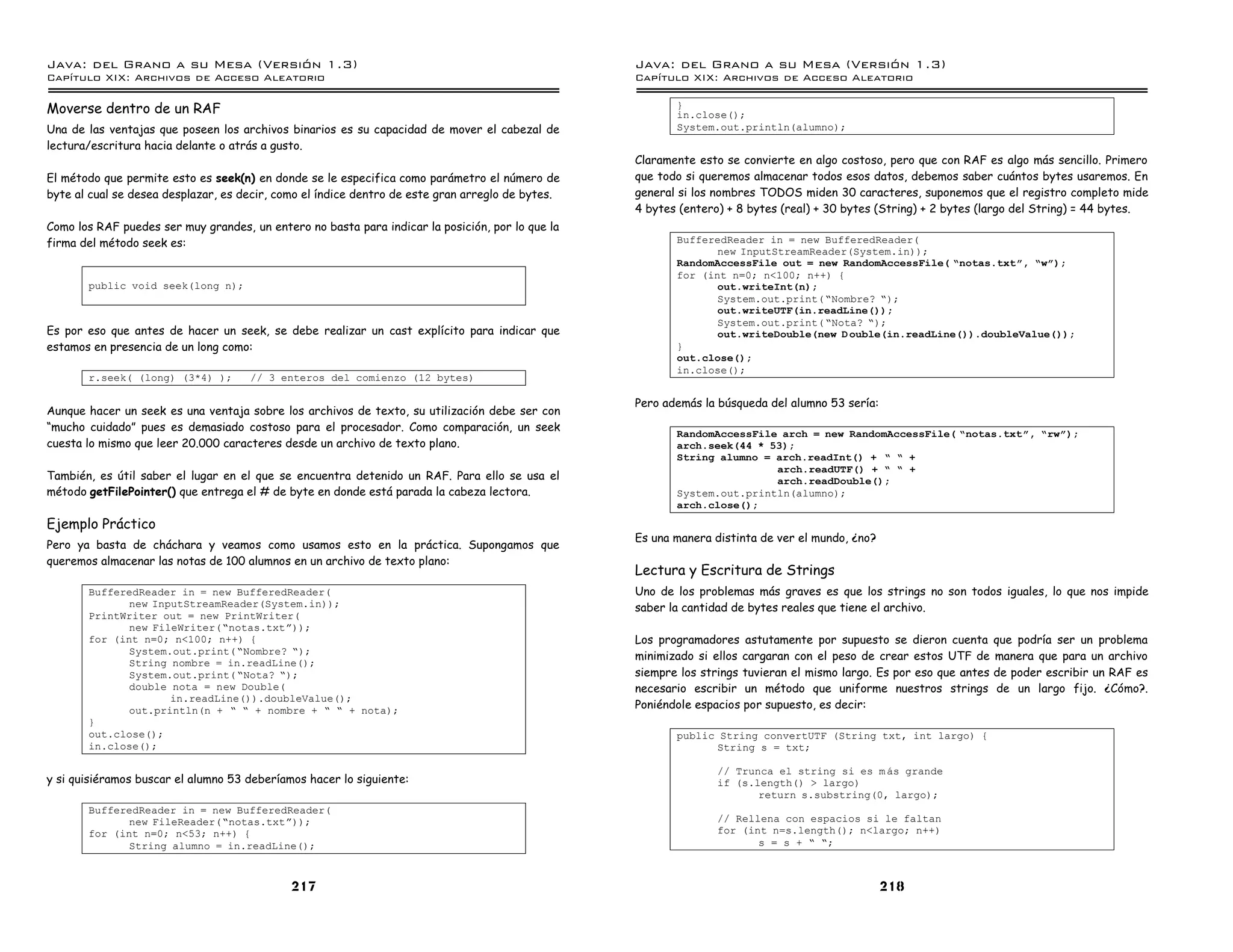 Java: del Grano a su Mesa (Versio n 1.3)                                                          Java: del Grano a su Mesa (Versio n 1.3)
Capi
   tulo XIX: Archivos de Acceso Aleatorio                                                         Capi
                                                                                                     tulo XIX: Archivos de Acceso Aleatorio

Moverse dentro de un RAF                                                                                 }
                                                                                                         in.close();
Una de las ventajas que poseen los archivos binarios es su capacidad de mover el cabezal de              System.out.println(alumno);
lectura/escritura hacia delante o atrás a gusto.
                                                                                                  Claramente esto se convierte en algo costoso, pero que con RAF es algo más sencillo. Primero
El método que permite esto es seek(n) en donde se le especifica como parámetro el número de       que todo si queremos almacenar todos esos datos, debemos saber cuántos bytes usaremos. En
byte al cual se desea desplazar, es decir, como el índice dentro de este gran arreglo de bytes.   general si los nombres TODOS miden 30 caracteres, suponemos que el registro completo mide
                                                                                                  4 bytes (entero) + 8 bytes (real) + 30 bytes (String) + 2 bytes (largo del String) = 44 bytes.
Como los RAF puedes ser muy grandes, un entero no basta para indicar la posición, por lo que la
firma del método seek es:                                                                                BufferedReader in = new BufferedReader(
                                                                                                                new InputStreamReader(System.in));
                                                                                                         RandomAccessFile out = new RandomAccessFile( ”notas.txtó, ”wó);
                                                                                                         for (int n=0; n<100; n++) {
       public void seek(long n);                                                                                out.writeInt(n);
                                                                                                                System.out.print( ”Nombre? ”);
                                                                                                                out.writeUTF(in.readLine());
                                                                                                                System.out.print( ”Nota? ”);
Es por eso que antes de hacer un seek, se debe realizar un cast explícito para indicar que                      out.writeDouble(new D ouble(in.readLine()).doubleValue());
estamos en presencia de un long como:                                                                    }
                                                                                                         out.close();
                                                                                                         in.close();
       r.seek( (long) (3*4) );       // 3 enteros del comienzo (12 bytes)

                                                                                                  Pero además la búsqueda del alumno 53 sería:
Aunque hacer un seek es una ventaja sobre los archivos de texto, su utilización debe ser con
“mucho cuidado” pues es demasiado costoso para el procesador. Como comparación, un seek
                                                                                                         RandomAccessFile arch = new RandomAccessFile( ”notas.txtó, ”rwó);
cuesta lo mismo que leer 20.000 caracteres desde un archivo de texto plano.                              arch.seek(44 * 53);
                                                                                                         String alumno = arch.readInt() + ” ” +
                                                                                                                         arch.readUTF() + ” ” +
También, es útil saber el lugar en el que se encuentra detenido un RAF. Para ello se usa el                              arch.readDouble();
método getFilePointer() que entrega el # de byte en donde está parada la cabeza lectora.                 System.out.println(alumno);
                                                                                                         arch.close();
Ejemplo Práctico
                                                                                                  Es una manera distinta de ver el mundo, ¿no?
Pero ya basta de cháchara y veamos como usamos esto en la práctica. Supongamos que
queremos almacenar las notas de 100 alumnos en un archivo de texto plano:
                                                                                                  Lectura y Escritura de Strings
       BufferedReader in = new BufferedReader(                                                    Uno de los problemas más graves es que los strings no son todos iguales, lo que nos impide
              new InputStreamReader(System.in));                                                  saber la cantidad de bytes reales que tiene el archivo.
       PrintWriter out = new PrintWriter(
              new FileWriter(”notas.txtá));
       for (int n=0; n<100; n++) {                                                                Los programadores astutamente por supuesto se dieron cuenta         que podría ser un problema
              System.out.print( ”Nombre? ”);
                                                                                                  minimizado si ellos cargaran con el peso de crear estos UTF de      manera que para un archivo
              String nombre = in.readLine();
              System.out.print( ”Nota? ”);                                                        siempre los strings tuvieran el mismo largo. Es por eso que antes   de poder escribir un RAF es
              double nota = new Double(                                                           necesario escribir un método que uniforme nuestros strings          de un largo fijo. ¿Cómo?.
                     in.readLine()).doubleValue();
              out.println(n + ” ” + nombre + ” ” + nota);                                         Poniéndole espacios por supuesto, es decir:
       }
       out.close();                                                                                      public String convertUTF (String txt, int largo) {
       in.close();                                                                                             String s = txt;

                                                                                                                 // Trunca el string si es m as grande
y si quisiéramos buscar el alumno 53 deberíamos hacer lo siguiente:                                              if (s.length() > largo)
                                                                                                                        return s.substring(0, largo);
       BufferedReader in = new BufferedReader(
              new FileReader(”notas.txtá));                                                                      // Rellena con espacios si le faltan
       for (int n=0; n<53; n++) {                                                                                for (int n=s.length(); n<largo; n++)
              String alumno = in.readLine();                                                                            s = s + ” ”;



                                             217                                                                                                 218
 
