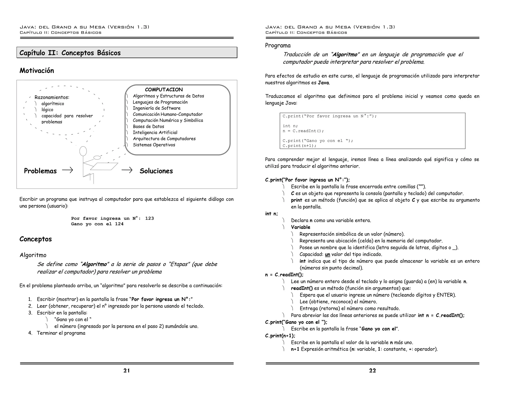 Java: del Grano a su Mesa (Versio n 1.3)                                                       Java: del Grano a su Mesa (Versio n 1.3)
Capi
   tulo II: Conceptos Basicos                                                                  Capi
                                                                                                  tulo II: Conceptos Basicos

                                                                                               Programa
Capítulo II: Conceptos Básicos                                                                        Traducción de un “Algoritmo” en un lenguaje de programación que el
                                                                                                      computador pueda interpretar para resolver el problema.
Motivación
                                                                                               Para efectos de estudio en este curso, el lenguaje de programación utilizado para interpretar
                                                                                               nuestros algoritmos es Java.
                                                        COMPUTACION
      Razonamientos:                           ·   Algoritmos y Estructuras de Datos           Traduzcamos el algoritmo que definimos para el problema inicial y veamos como queda en
      ·    algorítmico                         ·   Lenguajes de Programación                   lenguaje Java:
      ·    lógico                              ·   Ingeniería de Software
      ·    capacidad para resolver             ·   Comunicación Humano-Computador                     C.print(”Por favor ingresa un N º:á);
           problemas                           ·   Computación Numérica y Simbólica
                                               ·   Bases de Datos                                     int n;
                                               ·   Inteligencia Artificial      Usuario               n = C.readInt();
                                               ·   Arquitectura de Computadores                       C.print(”Gano yo con el ”);
 Computador                                    ·   Sistemas Operativos                                C.print(n+1);


                                                                                               Para comprender mejor el lenguaje, iremos línea a línea analizando qué significa y cómo se
                                                                                               utilizó para traducir el algoritmo anterior.
  Problemas                                           Soluciones
                                                                                               C.print(“Por favor ingresa un N°:”);
                                                                                                       · Escribe en la pantalla la frase encerrada entre comillas (“”).
                                                                                                       · C es un objeto que representa la consola (pantalla y teclado) del computador.
Escribir un programa que instruya al computador para que establezca el siguiente diálogo con           · print es un método (función) que se aplica al objeto C y que escribe su argumento
una persona (usuario):                                                                                    en la pantalla.
                                                                                               int n;
                        Por favor ingresa un Né: 123                                                   · Declara n como una variable entera.
                        Gano yo con el 124
                                                                                                       · Variable
                                                                                                          · Representación simbólica de un valor (número).
Conceptos                                                                                                 · Representa una ubicación (celda) en la memoria del computador.
                                                                                                          · Posee un nombre que la identifica (letra seguida de latras, dígitos o _).
Algoritmo                                                                                                 · Capacidad: un valor del tipo indicado.
                                                                                                          · int indica que el tipo de número que puede almacenar la variable es un entero
          Se define como “Algoritmo” a la serie de pasos o “Etapas” (que debe
                                                                                                              (números sin punto decimal).
          realizar el computador) para resolver un problema                                    n = C.readInt();
                                                                                                       · Lee un número entero desde el teclado y lo asigna (guarda) a (en) la variable n.
En el problema planteado arriba, un “algoritmo” para resolverlo se describe a continuación:
                                                                                                       · readInt() es un método (función sin argumentos) que:
                                                                                                          · Espera que el usuario ingrese un número (tecleando dígitos y ENTER).
   1. Escribir (mostrar) en la pantalla la frase “Por favor ingresa un N°:”
                                                                                                          · Lee (obtiene, reconoce) el número.
   2. Leer (obtener, recuperar) el n° ingresado por la persona usando el teclado.
                                                                                                          · Entrega (retorna) el número como resultado.
   3. Escribir en la pantalla:
                                                                                                       · Para abreviar las dos líneas anteriores se puede utilizar int n = C.readInt();
         · “Gano yo con el “
                                                                                               C.print(“Gano yo con el “);
         · el número (ingresado por la persona en el paso 2) sumándole uno.
                                                                                                       · Escribe en la pantalla la frase “Gano yo con el”.
   4. Terminar el programa
                                                                                               C.print(n+1);
                                                                                                       · Escribe en la pantalla el valor de la variable n más uno.
                                                                                                       · n+1 Expresión aritmética (n: variable, 1: constante, +: operador).



                                              21                                                                                            22
 