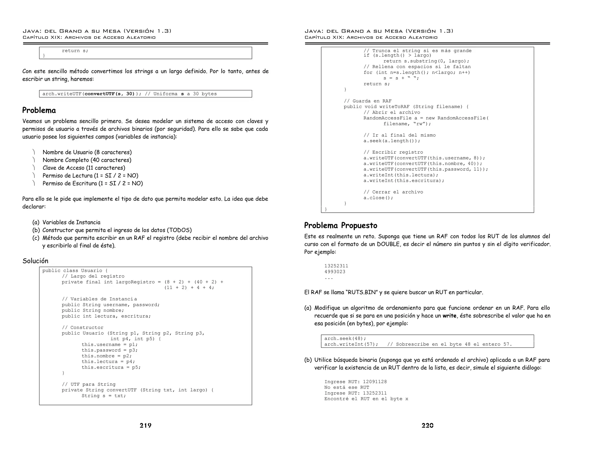 Java: del Grano a su Mesa (Versio n 1.3)                                                         Java: del Grano a su Mesa (Versio n 1.3)
Capi
   tulo XIX: Archivos de Acceso Aleatorio                                                        Capi
                                                                                                    tulo XIX: Archivos de Acceso Aleatorio

               return s;                                                                                                // Trunca el string si es m as grande
       }                                                                                                                if (s.length() > largo)
                                                                                                                               return s.substring(0, largo);
                                                                                                                        // Rellena con espacios si le faltan
Con este sencillo método convertimos los strings a un largo definido. Por lo tanto, antes de                            for (int n=s.length(); n<largo; n++)
escribir un string, haremos:                                                                                                   s = s + ” ”;
                                                                                                                        return s;
                                                                                                                }
       arch.writeUTF(convertUTF(s, 30) ); // Uniforma s a 30 bytes
                                                                                                                // Guarda en RAF
                                                                                                                public void writeToRAF (String filename) {
Problema                                                                                                               // Abrir el archivo
                                                                                                                       RandomAccessFile a = new RandomAccessFile(
Veamos un problema sencillo primero. Se desea modelar un sistema de acceso con claves y                                       filename, ”rwá);
permisos de usuario a través de archivos binarios (por seguridad). Para ello se sabe que cada
usuario posee los siguientes campos (variables de instancia):                                                           // Ir al final del mismo
                                                                                                                        a.seek(a.length());

   ·   Nombre de Usuario (8 caracteres)                                                                                 // Escribir registro
                                                                                                                        a.writeUTF(convertUTF(this.username, 8));
   ·   Nombre Completo (40 caracteres)
                                                                                                                        a.writeUTF(convertUTF(this.nombre, 40));
   ·   Clave de Acceso (11 caracteres)                                                                                  a.writeUTF(convertUTF(this.password, 11));
   ·   Permiso de Lectura (1 = SI / 2 = NO)                                                                             a.writeInt(this.lectura);
                                                                                                                        a.writeInt(this.escritura);
   ·   Permiso de Escritura (1 = SI / 2 = NO)
                                                                                                                        // Cerrar el archivo
Para ello se le pide que implemente el tipo de dato que permita modelar esto. La idea que debe                          a.close();
                                                                                                                }
declarar:                                                                                               }

   (a) Variables de Instancia
                                                                                                 Problema Propuesto
   (b) Constructor que permita el ingreso de los datos (TODOS)
   (c) Método que permita escribir en un RAF el registro (debe recibir el nombre del archivo     Este es realmente un reto. Suponga que tiene un RAF con todos los RUT de los alumnos del
       y escribirlo al final de éste).                                                           curso con el formato de un DOUBLE, es decir el número sin puntos y sin el dígito verificador.
                                                                                                 Por ejemplo:
Solución
                                                                                                        13252311
       public class Usuario {                                                                           4993023
             // Largo del registro                                                                      ...
             private final int largoRegistro = (8 + 2) + (40 + 2) +
                                               (11 + 2) + 4 + 4;
                                                                                                 El RAF se llama “RUTS.BIN” y se quiere buscar un RUT en particular.
               // Variables de Instanci a
               public String username, password;
               public String nombre;                                                             (a) Modifique un algoritmo de ordenamiento para que funcione ordenar en un RAF. Para ello
               public int lectura, escritura;                                                        recuerde que si se para en una posición y hace un write, éste sobrescribe el valor que ha en
                                                                                                     esa posición (en bytes), por ejemplo:
               // Constructor
               public Usuario (String p1, String p2, String p3,
                                int p4, int p5) {                                                       arch.seek(48);
                      this.username = p1;                                                               arch.writeInt(57);       // Sobrescribe en el byte 48 el entero 57.
                      this.password = p3;
                      this.nombre = p2;
                      this.lectura = p4;                                                         (b) Utilice búsqueda binaria (suponga que ya está ordenado el archivo) aplicada a un RAF para
                      this.escritura = p5;                                                           verificar la existencia de un RUT dentro de la lista, es decir, simule el siguiente diálogo:
               }
                                                                                                        Ingrese RUT: 12091128
               // UTF para String
                                                                                                        No esta ese RUT
               private String convertUTF (String txt, int largo) {
                                                                                                        Ingrese RUT: 13252311
                      String s = txt;
                                                                                                        Encontre el RUT en el byte x




                                            219                                                                                               220
 