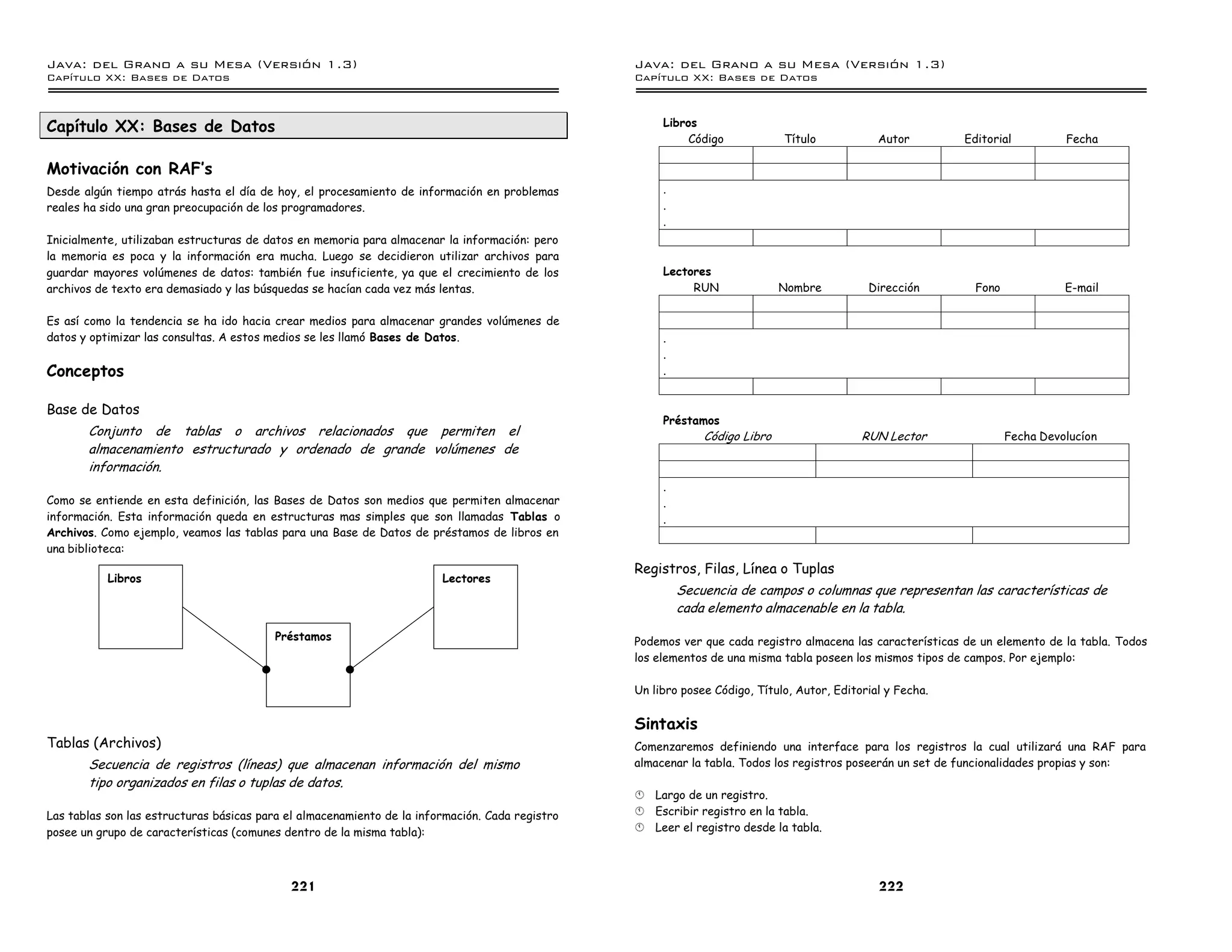 Java: del Grano a su Mesa (Versio n 1.3)                                                         Java: del Grano a su Mesa (Versio n 1.3)
Capi
   tulo XX: Bases de Datos                                                                       Capi
                                                                                                    tulo XX: Bases de Datos



Capítulo XX: Bases de Datos                                                                           Libros
                                                                                                           Código            Título            Autor        Editorial          Fecha

Motivación con RAF’s
Desde algún tiempo atrás hasta el día de hoy, el procesamiento de información en problemas            .
reales ha sido una gran preocupación de los programadores.                                            .
                                                                                                      .
Inicialmente, utilizaban estructuras de datos en memoria para almacenar la información: pero
la memoria es poca y la información era mucha. Luego se decidieron utilizar archivos para
guardar mayores volúmenes de datos: también fue insuficiente, ya que el crecimiento de los            Lectores
archivos de texto era demasiado y las búsquedas se hacían cada vez más lentas.                             RUN               Nombre          Dirección        Fono             E-mail

Es así como la tendencia se ha ido hacia crear medios para almacenar grandes volúmenes de
datos y optimizar las consultas. A estos medios se les llamó Bases de Datos.                          .
                                                                                                      .
Conceptos                                                                                             .


Base de Datos
                                                                                                      Préstamos
       Conjunto de tablas o archivos relacionados que permiten el                                             Código Libro                  RUN Lector               Fecha Devolucíon
       almacenamiento estructurado y ordenado de grande volúmenes de
       información.
                                                                                                      .
Como se entiende en esta definición, las Bases de Datos son medios que permiten almacenar             .
información. Esta información queda en estructuras mas simples que son llamadas Tablas o              .
Archivos. Como ejemplo, veamos las tablas para una Base de Datos de préstamos de libros en
una biblioteca:
                                                                                                 Registros, Filas, Línea o Tuplas
           Libros                                                       Lectores
                                                                                                          Secuencia de campos o columnas que representan las características de
                                                                                                          cada elemento almacenable en la tabla.

                                         Préstamos                                               Podemos ver que cada registro almacena las características de un elemento de la tabla. Todos
                                                                                                 los elementos de una misma tabla poseen los mismos tipos de campos. Por ejemplo:

                                                                                                 Un libro posee Código, Título, Autor, Editorial y Fecha.


                                                                                                 Sintaxis
Tablas (Archivos)                                                                                Comenzaremos definiendo una interface para los registros la cual utilizará una RAF para
       Secuencia de registros (líneas) que almacenan información del mismo                       almacenar la tabla. Todos los registros poseerán un set de funcionalidades propias y son:
       tipo organizados en filas o tuplas de datos.
                                                                                                 §   Largo de un registro.
Las tablas son las estructuras básicas para el almacenamiento de la información. Cada registro   §   Escribir registro en la tabla.
posee un grupo de características (comunes dentro de la misma tabla):                            §   Leer el registro desde la tabla.




                                            221                                                                                                222
 