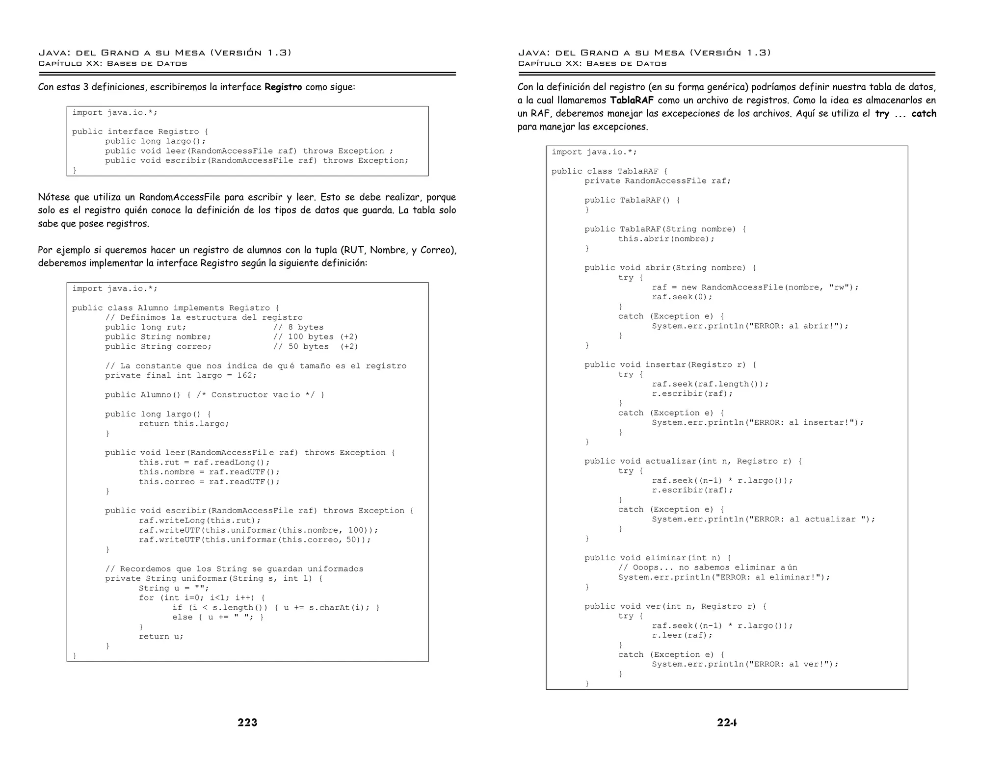 Java: del Grano a su Mesa (Versio n 1.3)                                                         Java: del Grano a su Mesa (Versio n 1.3)
Capi
   tulo XX: Bases de Datos                                                                       Capi
                                                                                                    tulo XX: Bases de Datos

Con estas 3 definiciones, escribiremos la interface Registro como sigue:                         Con la definición del registro (en su forma genérica) podríamos definir nuestra tabla de datos,
                                                                                                 a la cual llamaremos TablaRAF como un archivo de registros. Como la idea es almacenarlos en
       import java.io.*;                                                                         un RAF, deberemos manejar las excepeciones de los archivos. Aquí se utiliza el try ... catch
       public interface Registro {                                                               para manejar las excepciones.
             public long largo();
             public void leer(RandomAccessFile raf) throws Exception ;                                  import java.io.*;
             public void escribir(RandomAccessFile raf) throws Exception;
       }                                                                                                public class TablaRAF {
                                                                                                              private RandomAccessFile raf;
Nótese que utiliza un RandomAccessFile para escribir y leer. Esto se debe realizar, porque                      public TablaRAF() {
solo es el registro quién conoce la definición de los tipos de datos que guarda. La tabla solo                  }
sabe que posee registros.
                                                                                                                public TablaRAF(String nombre) {
                                                                                                                       this.abrir(nombre);
Por ejemplo si queremos hacer un registro de alumnos con la tupla (RUT, Nombre, y Correo),                      }
deberemos implementar la interface Registro según la siguiente definición:                                      public void abrir(String nombre) {
                                                                                                                       try {
       import java.io.*;                                                                                                      raf = new RandomAccessFile(nombre, "rw");
                                                                                                                              raf.seek(0);
       public class Alumno implements Registro {                                                                       }
             // Definimos la estructura del registro                                                                   catch (Exception e) {
             public long rut;                  // 8 bytes                                                                     System.err.println("ERROR: al abrir!");
             public String nombre;             // 100 bytes (+2)                                                       }
             public String correo;             // 50 bytes (+2)                                                 }

               // La constante que nos indica de qu e tamano es el registro                                     public void insertar(Registro r) {
               private final int largo = 162;                                                                          try {
                                                                                                                              raf.seek(raf.length());
               public Alumno() { /* Constructor vac ıo */ }                                                                   r.escribir(raf);
                                                                                                                       }
               public long largo() {                                                                                   catch (Exception e) {
                      return this.largo;                                                                                      System.err.println("ERROR: al insertar!");
               }                                                                                                       }
                                                                                                                }
               public void leer(RandomAccessFil e raf) throws Exception {
                      this.rut = raf.readLong();                                                                public void actualizar(int n, Registro r) {
                      this.nombre = raf.readUTF();                                                                     try {
                      this.correo = raf.readUTF();                                                                            raf.seek((n-1) * r.largo());
               }                                                                                                              r.escribir(raf);
                                                                                                                       }
               public void escribir(RandomAccessFile raf) throws Exception {                                           catch (Exception e) {
                      raf.writeLong(this.rut);                                                                                System.err.println("ERROR: al actualizar ");
                      raf.writeUTF(this.uniformar(this.nombre, 100));                                                  }
                      raf.writeUTF(this.uniformar(this.correo, 50));                                            }
               }
                                                                                                                public void eliminar(int n) {
               // Recordemos que los String se guardan uniformados                                                     // Ooops... no sabemos eliminar a un
               private String uniformar(String s, int l) {                                                             System.err.println("ERROR: al eliminar!");
                      String u = "";                                                                            }
                      for (int i=0; i<l; i++) {
                             if (i < s.length()) { u += s.charAt(i); }                                          public void ver(int n, Registro r) {
                             else { u += " "; }                                                                        try {
                      }                                                                                                       raf.seek((n-1) * r.largo());
                      return u;                                                                                               r.leer(raf);
               }                                                                                                       }
       }                                                                                                               catch (Exception e) {
                                                                                                                              System.err.println("ERROR: al ver!");
                                                                                                                       }
                                                                                                                }



                                             223                                                                                              224
 