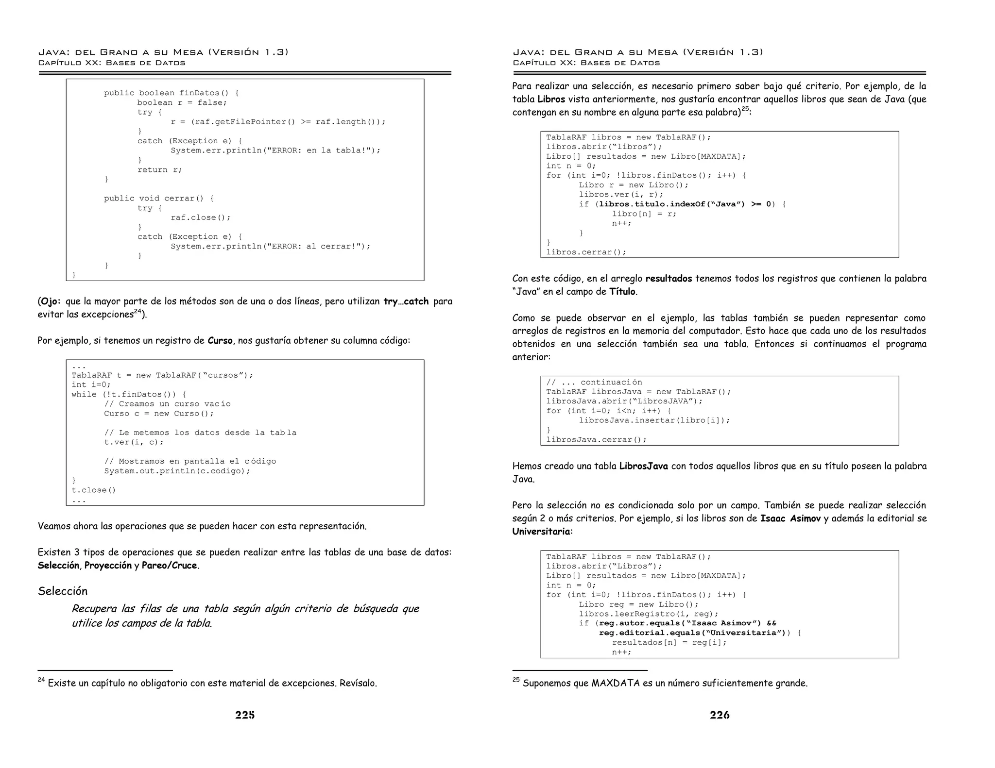 Java: del Grano a su Mesa (Versio n 1.3)                                                        Java: del Grano a su Mesa (Versio n 1.3)
Capi
   tulo XX: Bases de Datos                                                                      Capi
                                                                                                   tulo XX: Bases de Datos

                                                                                                Para realizar una selección, es necesario primero saber bajo qué criterio. Por ejemplo, de la
                  public boolean finDatos() {
                         boolean r = false;                                                     tabla Libros vista anteriormente, nos gustaría encontrar aquellos libros que sean de Java (que
                         try {                                                                  contengan en su nombre en alguna parte esa palabra) 25:
                                r = (raf.getFilePointer() >= raf.length());
                         }
                         catch (Exception e) {                                                           TablaRAF libros = new TablaRAF();
                                System.err.println("ERROR: en la tabla!");                               libros.abrir(”librosá);
                         }                                                                               Libro[] resultados = new Libro[MAXDATA];
                         return r;                                                                       int n = 0;
                  }                                                                                      for (int i=0; !libros.finDatos(); i++) {
                                                                                                                Libro r = new Libro();
                  public void cerrar() {                                                                        libros.ver(i, r);
                         try {                                                                                  if (libros.titulo.indexOf(”Javaó) >= 0) {
                                raf.close();                                                                           libro[n] = r;
                         }                                                                                             n++;
                         catch (Exception e) {                                                                  }
                                System.err.println("ERROR: al cerrar!");                                 }
                         }                                                                               libros.cerrar();
                  }
          }
                                                                                                Con este código, en el arreglo resultados tenemos todos los registros que contienen la palabra
                                                                                                “Java” en el campo de Título.
(Ojo: que la mayor parte de los métodos son de una o dos líneas, pero utilizan try…catch para
evitar las excepciones24).                                                                      Como se puede observar en el ejemplo, las tablas también se pueden representar como
                                                                                                arreglos de registros en la memoria del computador. Esto hace que cada uno de los resultados
Por ejemplo, si tenemos un registro de Curso, nos gustaría obtener su columna código:           obtenidos en una selección también sea una tabla. Entonces si continuamos el programa
                                                                                                anterior:
          ...
          TablaRAF t = new TablaRAF( ”cursosá);
          int i=0;                                                                                       // ... continuaci on
          while (!t.finDatos()) {                                                                        TablaRAF librosJava = new TablaRAF();
                 // Creamos un curso vac ıo                                                              librosJava.abrir(”LibrosJAVAá);
                 Curso c = new Curso();                                                                  for (int i=0; i<n; i++) {
                                                                                                                librosJava.insertar(libro[i]);
                  // Le metemos los datos desde la tab la                                                }
                  t.ver(i, c);                                                                           librosJava.cerrar();

                  // Mostramos en pantalla el c odigo
                  System.out.println(c.codigo);                                                 Hemos creado una tabla LibrosJava con todos aquellos libros que en su título poseen la palabra
          }                                                                                     Java.
          t.close()
          ...
                                                                                                Pero la selección no es condicionada solo por un campo. También se puede realizar selección
                                                                                                según 2 o más criterios. Por ejemplo, si los libros son de Isaac Asimov y además la editorial se
Veamos ahora las operaciones que se pueden hacer con esta representación.
                                                                                                Universitaria:

Existen 3 tipos de operaciones que se pueden realizar entre las tablas de una base de datos:             TablaRAF libros = new TablaRAF();
Selección, Proyección y Pareo/Cruce.                                                                     libros.abrir(”Librosá);
                                                                                                         Libro[] resultados = new Libro[MAXDATA];
                                                                                                         int n = 0;
Selección                                                                                                for (int i=0; !libros.finDatos(); i++) {
                                                                                                                Libro reg = new Libro();
          Recupera las filas de una tabla según algún criterio de búsqueda que                                  libros.leerRegistro(i, reg);
          utilice los campos de la tabla.                                                                       if (reg.autor.equals( ”Isaac Asimovó) &&
                                                                                                                    reg.editorial.equals(”Universitariaó)) {
                                                                                                                       resultados[n] = reg[i];
                                                                                                                       n++;


24                                                                                              25
     Existe un capítulo no obligatorio con este material de excepciones. Revísalo.                   Suponemos que MAXDATA es un número suficientemente grande.


                                                225                                                                                          226
 